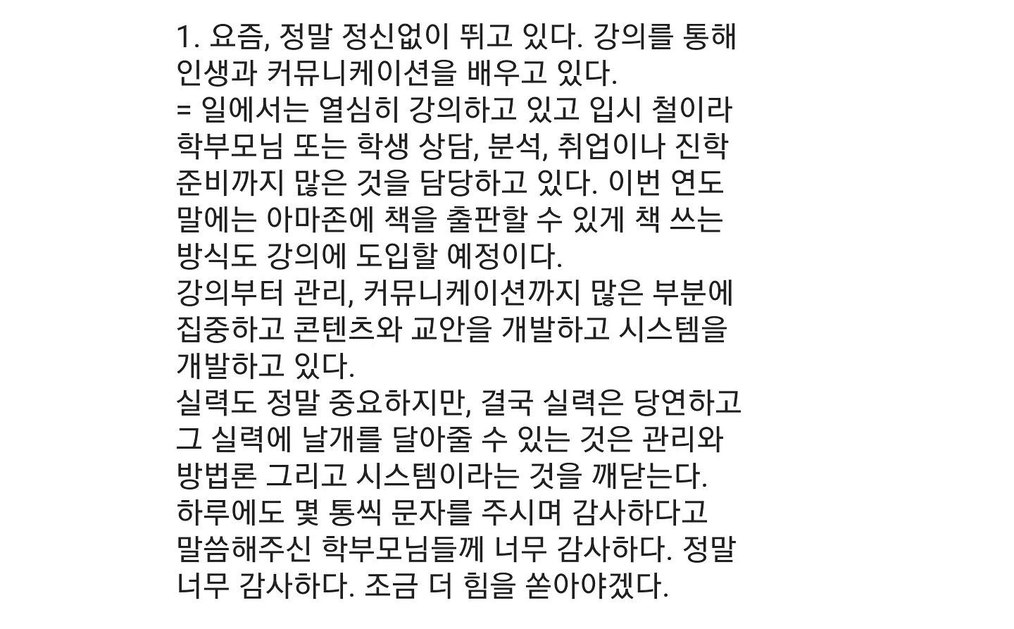 #기도 #하늘에감사 #겸손 #사업 #개발 #마케팅 #강의 #출판 #공부 #데일리 #뿌리 #유튜브 #네이버tv
#수익창출 #꾸준함 #능력키우기 #투자

하늘을 통해 배우고 사람을 통해 느낀다. 스스로 항상 자문하고 반성하자.
사람을 돈, 명예, 권력, 학력 그리고 겉모습으로 판단하지 말자.

더 트렌드하고 기술적인 앱개발도 웹 개발도 기획공부도 인공지능 개발도 소홀히 하지 말자!! 할일이 많아서 짜증나는게 아니라, 할일이 많아서 그리고 나만 할 수 있는 일도 너무 많아서 행복하다!