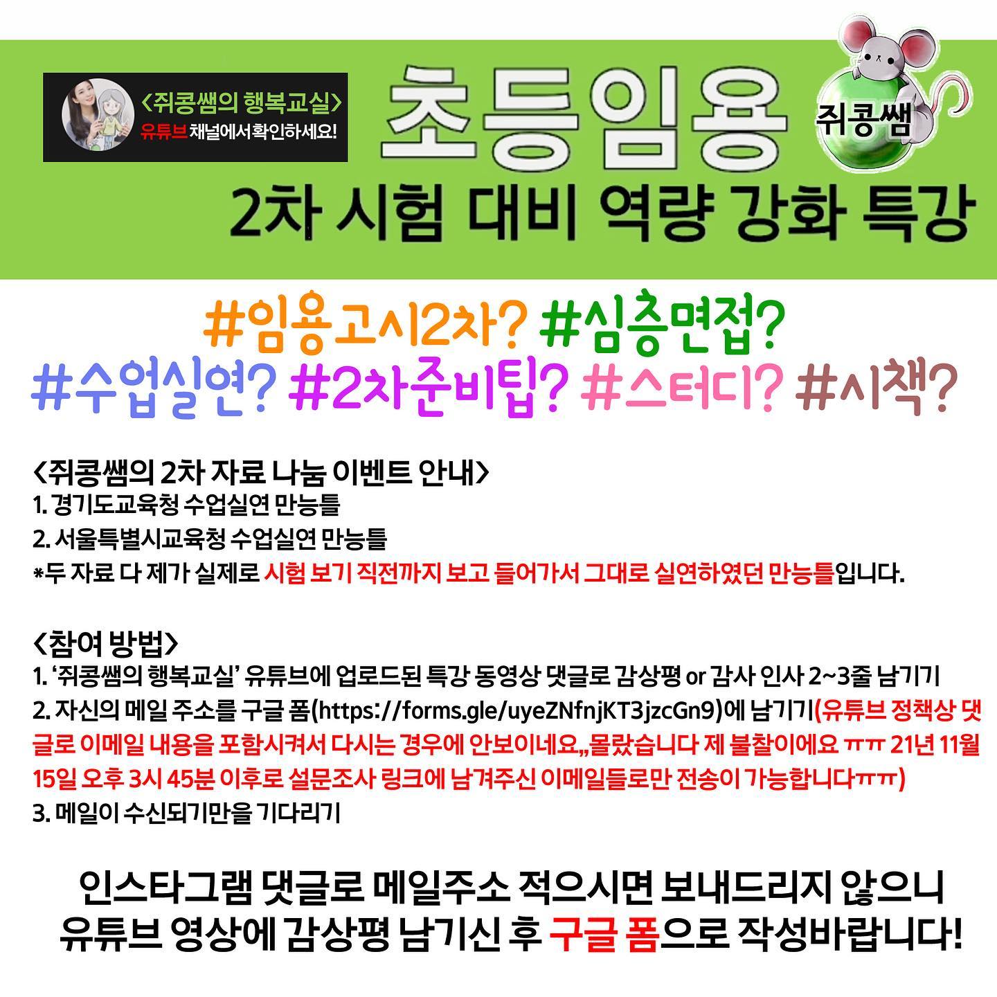 **학기말이라 메일 보내기가 너무 바빠져서 자료 공유는 종료합니다 ㅠㅠ**
🤣망할 유튜브 정책 때문에 재업로드해요ㅠㅠ
✨2022 초등임용고시 2차 면접 대비 특강+서울, 경기 지역 수업실연 만능틀 무료배포 안내✨
안녕하세요! 쥐콩쌤입니다.
오늘은 제가 2주동안 열심히 ppt를 만들고,,녹화하고,,,,편집했던 2차 면접 대비 영상을 소개드리고자 합니다.
(임용고시 1차 시험 끝나고 바로 올리고 싶었다 보니 폭풍 편집,,지난 주는 정말 죽음의 한 주였네요)
----------------------------------
우선 강의 목차를 살펴보겠습니다.

0:00 2022 경기도 초등임용고시 2차 면접 시험대비 역량 강화 특강 intro 
1:09 강사 약력 및 주요 임용고시 관련 사업
3:00 목차
3:35 1. 임용고시 2차의 중요성(3가지)
9:57 심층면접 파헤치기(*실연 영상은 여기에 없고 뒷부분에 있습니다.)
27:25 수업실연 파헤치기
42:48 2차 준비 tip 1::스터디(*스터디원 꾸리는 법, 스터디 실행 방법, 스터디에 임하는 방법, 코로나 시국 스터디 꿀팁 등 대방출!)
59:33 2차 준비 tip 2::사이트(*각종 사이트 추천)
1:03:22 경기도 초등임용고시 주요 변동사항(2차)
1:04:47 2021 경기 심층면접 실제 실연 영상(구상형 1번, 즉답형 1번)
----------------------------------
더불어, 보다 많은 분들께서 제 자료를 보실 수 있도록 저의 유튜브채널에서 ★한시적으로★ 2차 자료(수업실연 만능틀) 무료 나눔 이벤트를 진행하고 있습니다. (언제 배포 중단될지는 모르겠습니다..! 서둘러 주세요!!ㅎ-ㅎ)

<쥐콩쌤의 2차 자료 나눔>
1. 경기도교육청 수업실연 만능틀
2. 서울특별시교육청 수업실연 만능틀
*자료 설명: 두 자료 다 제가 실제로 시험 보기 직전까지 보고 들어가서 그대로 실연하였던 만능틀입니다.

<참여 방법>
공유종료