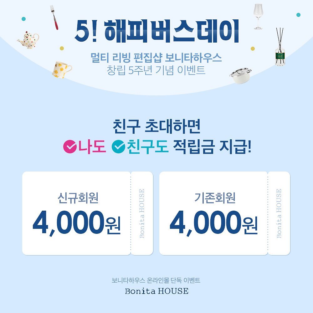 #광고

매년 4월은? 보니타하우스 창립 기념 대박 이벤트 있는 달~!!!
사는 게 즐거워지는 곳, 멀티 리빙 편집샵 보니타하우스가
창립 5주년을 맞아 화끈하게 쏜다!

보니타하우스 창립 5주년 ‘5! 해피버스데이’ 기간 내
보니타하우스 온라인몰 신규 가입한 친구가 기존 회원인 내 아이디 입력하면
나도, 친구도, 적립금 4,000원 지급된다는 사실!!
이거이거 안하고 넘어가면 손해 아니에요?

*적립금 지급 기준
신규회원 : 회원 가입 시 즉시 지급
기존회원 : 신규회원이 기간 내 실결제금액 3만원 이상 구매 시 지급

*행사기간
22/04/01~10

*꼭 확인해주세요!
- 신규회원이 기간 내 실결제금액 3만원 이상 구매하지 않으면 기존회원 적립금 지급 불가
- 신규회원이 기간 내 주문하면, 배송완료 7일 이내에 기존회원 적립금 지급
- 보니타하우스 온라인몰 단독 이벤트
- 기존회원이 추천인 입력으로 받을 수 있는 적립금은 최대 40,000원(10명)으로 한정

 _bonitahouse 

#보니타하우스 #보니타하우스생일파티 #보니타하우스행사 #임페리얼포슬린 #쯔비벨무스터 #포트메리온 #후첸로이터 #로젠탈 #인테리어 #리빙 #그릇 #홈데코