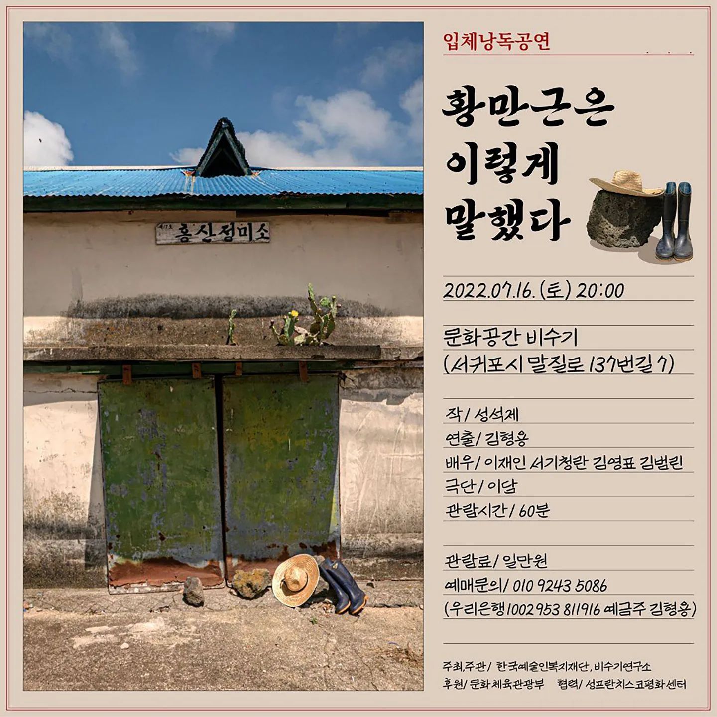 더운 여름날 재미진 연극 함께 즐기시면 너무너무 좋을거 같아 공유해봅니당!!!!
저희 부부도 벌써 예약해서 기대중이에용💛

------------‐----------------------------------------------

입체낭독공연 <황만근은 이렇게 말했다> 

2022.07.16. (토) 20:00 
문화공간 비수기 (서귀포시 말질로 137번길 7)

공연<황만근은 이렇게 말했다>는 “입체낭독공연” 형식을 가집니다. 극단 놀땅, 극단 12언어연극스튜디오, 극단 종이로 만든 배가 공동 참여하고, 극단 이루에서 제작한 2010년 선돌극장 공연 <배우가 읽어주는 소설>에서 처음 시도된 입체낭독공연은 배우의 낭독과 연기로 단편소설 한 작품 전체를 감상할 수 있는 참신한 형식의 무대입니다. 소설의 문장을 단순한 낭독으로 들려주는 것에서 한 걸음 더 나아간 방식이면서, 소설의 이야기를 연극으로 각색해서 무대화하는 것과는 달리 소설 작품의 언어를 그대로 전해줍니다. 작가와 독자, 혹은 작가와 관객 사이에서 배우들은 소설을 읽는 행위를 개인적인 체험에서 나아가 극장에서 함께 생각을 나누고 교감하는 공동체적 경험으로 바꾸어줄 것입니다.

"나는 내 짓고 싶은 대로 농사지민서 안 망하고 백년을 살끼라."
 
“그는 
있으나 마나 한 존재이면서 있었고
없어서는 안 되는 존재이면서 
지금처럼 없기도 했다.
동네 사람들은 
그를 바보라고 했다.”

<황만근은 이렇게 말했다>는 동서문학 2000년 겨울호에 발표한 성석제의 단편소설입니다. 2001년 이효석 문학상 수상했으며 농촌 마을에서 반푼이로 취급받는 가난하고 어리석은 농부 황만근의 일대기를 약간의 과장과 골계를 섞어 재미있으면서도 슬프게 그려낸 작품으로, 각종 부채로 얼룩진 농촌의 현실과 메말라가는 인정을 통해 삶의 어두움을 그리고 있습니다. 황만근은 이렇게 말했습니다. 또한 황만근은 이렇게 살았습니다.

관람료/1만원
예매문의/ 010 9243 5086 (우리은행 1002 953 811916 예금주 김형용)

작/ 성석제 
연출/ 김형용 
배우/ 이재인 서기청란 김영표 김범린 

극단/ 이담
주최,주관/  한국예술인복지재단, 문화공간 비수기
후원/ 문화체육관광부
관람시간/ 60분
공연장/ 문화공간 비수기

*휠체어가 들어갈 수 있는 실내공간, 휠체어 접근이 가능한 성중립화장실이 있습니다.
*반려 동물과 아동의 출입을 환영합니다.

**<문화공간 비수기>는 강정평화상단 협동조합 감귤선과장을 비수기 기간 동안 서귀포 지역 대안 문화공간으로 활용하는 프로젝트입니다. 해당 프로젝트는 한국예술인복지재단에서 주최하는 <2022 예술인 파견지원-예술로> 사업의 일환으로 시행되며, 비수기 연구소와 강정평화상단의 협업으로 진행됩니다.