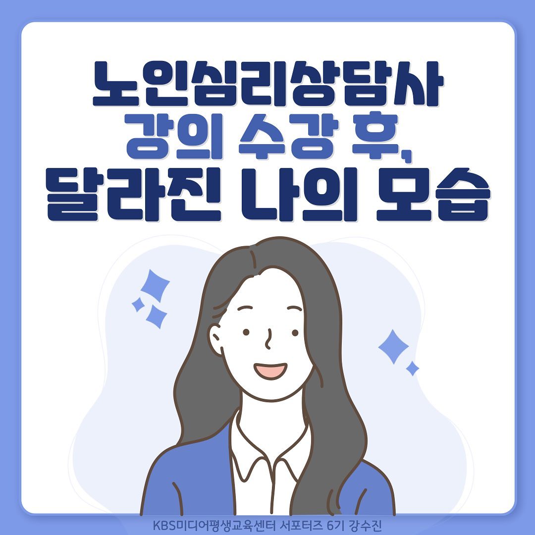 안녕하세요!
KBS미디어평생교육센터 서포터즈 6기 강수진입니다.
오늘은 6기로서의 마지막 활동인데요!
벌써, 마지막이라고 하니 참 씁쓸하기도 하고 아쉽네요ㅠ...
오늘은 4차 활동으로 “강의를 수강하면서 달라진 나의 모습”에 대해 포스팅하게 되었어요!

“노인심리상담사” 강의를 수강한 제가 어떻게 바뀌었을지!
카드뉴스와 글 읽어주시면 감사드리겠습니다

🌟1. 공부 습관 형성
첫 번째로 저의 공부 습관에 변화가 있었습니다!  
저는 원래 예습과 복습 없이 한 번의 학습 만으로 공부를 끝냈었어요. 
그런데 이번 노인심리상담사 강의를 듣기 시작하면서, 
저의 이런 공부 습관을 점검해보기 시작했던 것 같습니다. 
강의 내용이 계속해서 이어지는 부분이 있었기 때문에 
예습과 복습을 철저히 하게 되었던 것 같아요! 이 부분이 
강의를 들으면서 이루어 낸 제일 큰 변화가 아닐까 싶습니다. 

🌟2. 전문성 강화
두 번째로 사회복지 분야의 전문성을 강화하게 되었습니다!
사회복지가 전공인 저는 해당 강의를 듣기전부터 큰 흥미를 가지고 있었어요. 그래서 강의를 들을 때도 많은 부분에 궁금증을 가지고 고민을 하며 공부했습니다. 강의를 모두 수강한 지금은 강의 속 내용을 여러 상황에 대입해 고민해보고, 또 사회복지 공부를 공부하는데에도 많이 활용하고 있는 것 같습니다. 미래에 사회복지사가 되어서도 많이 활용할 수 있는 개념이 많았던 것 같아요!

🌟3. 강의, 서포터즈 후기
<강의 후기>
강의를 수강하면서,  많은 부분을 배웠고 자신을 많이 변화시킨 것 같습니다. 평소 할머니와 지내면서 할머니를 이해하지 못할 때도 많았는데, 이번 강의를 들으면서 그 부분을 모두 해소하게 된 것 같아요. 그리고 사회복지 
전공을 공부하면서도 많이 활용할 수 있을 것 같은 부분들이 많아 너무 좋았습니다. 사회복지 혹은 노인복지 분야에 관심이 있거나, 해당 분야에 취직을 희망하시는 분은 정말 필수로 수강, 취득하면 좋지 않을까라는 생각이 듭니다! 

<서포터즈 후기>
KBS미디어평생교육센터 서포터즈 6기로 활동하면서, 그냥 강의를 수강할 때보다는 더욱 많은 것을 얻어가는 느낌이에요. 서포터즈 활동을 하면서, 여러 활동과 이벤트 미션을 수행하게 되었는데 그 과정에서 자신이 강의를 수강하는 모습에 대해 성찰하고, 공부법을 점검할 수가 있었어요. 이 부분이 단지 강의만 딱 수강했을 때는 얻어가지 못했을 부분이라고 생각합니다. 정말 좋은 기회에, 좋은 강의, 좋은 내용을 학습할 수 있어서 좋았습니다.

________

이렇게 저의 4차 활동 포스팅에 대해 마쳤는데요!
작지만 어떻게 보면 큰 변화를, 이루어내지 않았나라는 생각이 드네요!

만약 이 서포터즈를 다시 하면서 강의를 수강하라고 한다면,
저의 대답은 “yes!"일 것 같아요.
저에게 너무나도 유익하고, 도움이 되었던 강의와 서포터즈였기에 그렇게 대답할 것 같습니다ㅎㅎ

혹시, 다른 강의나 노인심리상담사 강의에 관심이 있으실 분들을 위해 아래에 링크 남겨놓도록 할게요!
링크 타고 들어가셔서 강의 둘러보시고 학습하셔서 자격증 취득, 취업에 도움 되셨으면 좋겠습니다!

https://www.kbselife.com/pages/lecture_detail.php?lecture_id=9C8CBDB96B90856828FC4B3E0AA18374
(제 블로그 글 들어가시면 바로 링크 타고 들어가실 수 있습니다!)

오늘도 포스팅 봐주셔서 정말 감사합니다.
다음에는 더욱 더 유익한 정보를 가져오도록 할게요!
감사합니다! 

#kbs미디어평생교육센터 #서포터즈 #대외활동 #대학생 #좋아요 #맞팔 #좋반 #사회복지 #사회복지학과 #서포터즈6기 #kbs미디어평생교육센터서포터즈 #취뽀 #취준 #대외활동맞팔