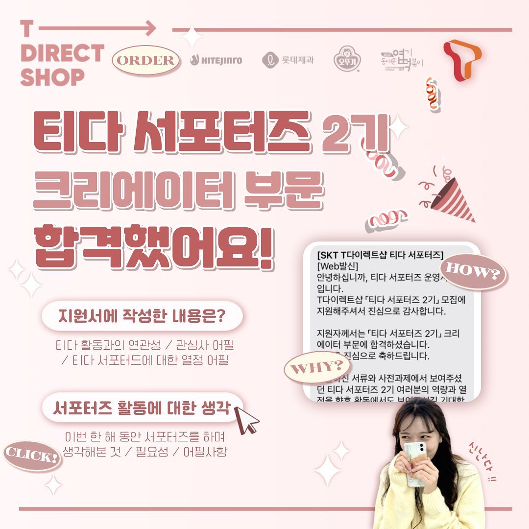 ✨SKT 티다 서포터즈 2기 선발후기✨

안녕하세요! 이번에 티다 2기 크리에이터 부분에 합격해서 활동하게 된 이지윤입니다! 일주일전쯤 사전 미션을 올리면서도 되기 어렵겠지… 라는 생각을 갖고 있었는데 이렇게 합격 후기를 쓰게 되어서 너무 기분이 좋네용😆

사실 선발후기라 크게 활동에 대한 후기는 아직 쓸 수 없지만 제가 지원하며 어필한 부분과 서포터즈 활동에 대한 생각을 작성해보려고 합니다!

📌지원서에 작성한 내용
: 먼저 사전과제는 저의 피드에도 올라와 있기에 지원서에 작성한 내용들을 이야기해보려해요! (혹시 제가 작성한 지원서가 궁금하신 분들은 개인 DM주시면 전송해드릴 수 있습니다!😊)

 저는 먼저 크리에이터 부문에 지원했기 때문에 콘텐츠 제작 능력에 대해 어필했어요! 첫번째 질문인 본인을 한단어로 표현해 달라는 질문에서 활용할 수 있는 툴과 제가 운영하고 있는 계정을 근거로 지원서를 작성하였습니다! 두번째 질문인 지원동기에서는 ICT,IT분야 그리고 SKT 마케팅에 대한 관심을 표현했어요, 이와함께 제가 지금까지 쌓아온 관련된 활동들을 작성하였습니다. 마지막 질문이 명확하게 기억이 나지는 않는데요, 아마 티다 서포터즈로서 발휘할 수 있는 능력이었던 것으로 기억해요! 이에 대해서는 저의 목표와 지금까지의 정량적인 성과를 바탕으로 작성해서 제출했습니다!

📌서포터즈 활동에 대한 생각
: 이번 해에 처음으로 서포터즈 활동을 시작하고 다양한 활동들을 하며 많은 생각들을 하게 되었어요. 제가 명확히 정의할 수는 없지만 제가 느낀 서포터즈 활동은 지원하는 활동에서 얼마나 능력을 펼칠 수 있을지를 중요하게 생각하는 것 같았어요! 능력이나 해당 기업에 갖고 있는 애정의 정도, 지원자의 성실함 등이 예시입니다. 콘텐츠 제작 서포터즈일 경우 이를 팔로워 혹은 게시물 수 그리고 연관된 활동 경력을 통해서 사전과제가 있는경우 사전과제를 통해 확인할 수 있는 것 같아요!

서포터즈 활동을 함으로서 저의 관심사를 다시한번 파악하는 계기가 되기도 했었고, 어떤 활동을 하는게 좋은지 파악할 수 있는 능력이 조금은 생기기도 한 것 같아요! 그리고 제가 관심을 갖고 있는 업무에 대해 나중에 어필할 수 있는 좋은 근거가 될 수 있다고 생각합니다! 하지만 서포터즈 활동이 절대 필수적이지는 않다고 느꼈어요! 위에서 언급했든 어필할 수 있는 좋은 근거일 뿐이지 다른 방법으로 이야기할 수 있다면 오히려 다른 방법(공모전, 동아리 활동 등)에 집중하는 것도 좋다고 생각이 듭니다! 콘텐츠 마케터가 꿈이 아닌데 계속해서 콘텐츠만 만드는 미션이 주어질 수 있고 기대했던 방향성이 아닐 수 있기 때문이에요! 그래서 혹시 서포터즈 활동을 하지 않았다고 해서 너무 조급하게는 생각하실 필요가 없다고 느꼈어요! 

📌물론 위에 주저리주저리 작성한 내용은 단순히 저의 생각일 뿐입니다ㅎㅎ

서포터즈 활동을 2022년인 올해 처음 시작하게 되었는데요, 올해 안에 운이 좋게 여러개의 활동에 붙어서 활동하게 되어서 너무 기쁘고 다행이라는 생각이 들어요! 저는 아직 다양한 분야에 관심을 두고 활동을 하는 중이기 때문에… 이것저것 많이 해보려고 노력중입니다!!🔥

그럼 내일 롯데제과 콘텐츠로 돌아오겠습니다😊