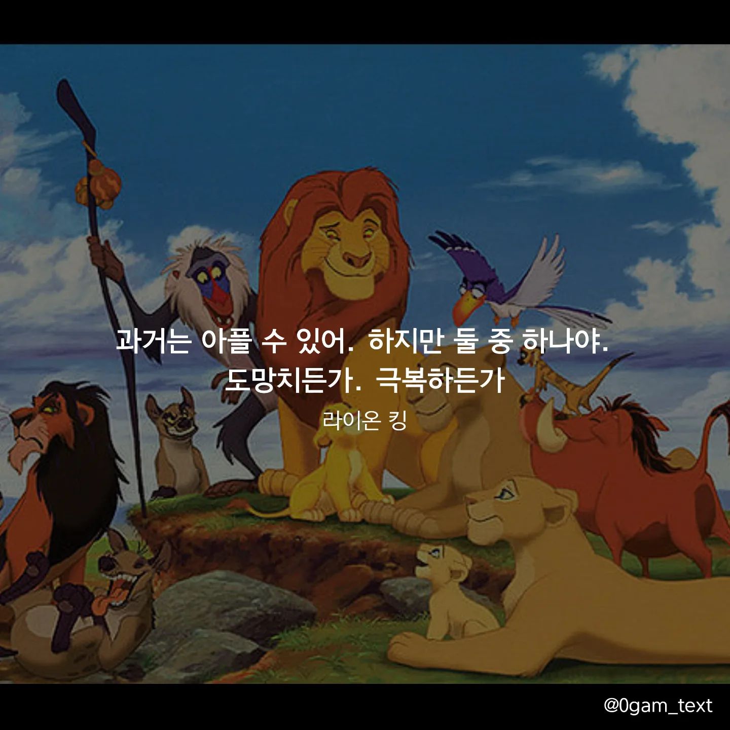 라이온킹 🎬

과거는 아플 수 있어. 하지만 둘 중 하나야.
도망치든가. 극복하든가
라이온킹

누구나 아픈 과거가 있다고 생각해요. 저도 마찬가지로 그런 순간들이 있었지만 도망칠지 극복할지는 저 스스로의 선택이었던거 같아요. 여기서 도망친다면 나중에 다가올 고난도 쉽게 포기하겠지만 극복해 나간다면 좀 더 성장하는 계기가 될 수 있을 거 같아요. 

앞으로 어떤일이 벌어질지는 누구도 모르기에 단단한 제 자신이 되기 위해 노력하고 있어요. 

모두들 좋은일만 있길 바라며 즐거운 금요일 밤 보내세요💛

ㅡㅡㅡㅡㅡㅡㅡㅡㅡㅡㅡㅡㅡㅡㅡㅡ
0gam_text 공감 텍스트

공감되는 명대사나 명언으로 조금이나마 위로가 되길 바라며 취미로 올리는 계정입니다. 이쁘게 봐주세요😊
디엠, 팔로우, 좋아요 환영입니다😍
ㅡㅡㅡㅡㅡㅡㅡㅡㅡㅡㅡㅡㅡㅡㅡㅡ
#글귀스타그램 #글귀사진 #글귀 #감성글귀 #명언 #캘리그라피 #영화추천  #짧은글 #명언스타그램 #명언글귀 #캘리그라피 #라이언킹 #디즈니 #픽사
#lionking #영화명대사 #동기부여 #감성글귀 #감성