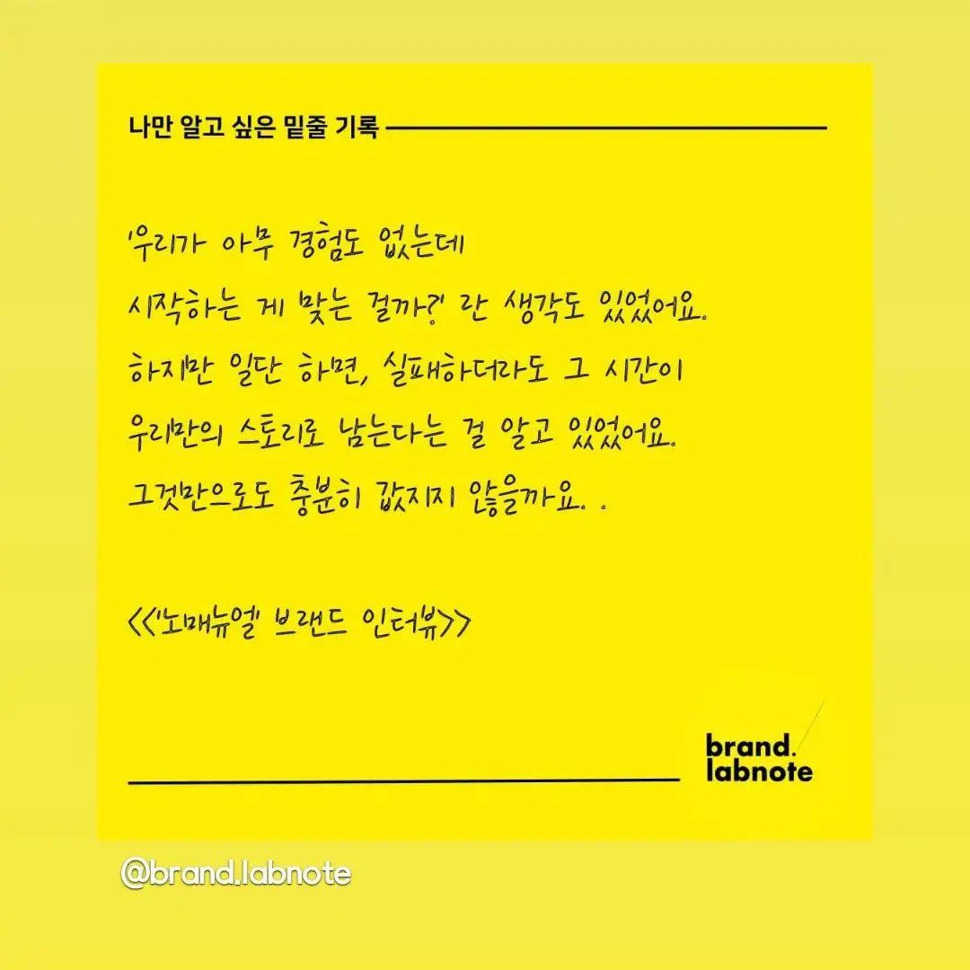 #brandlabnote
#brandlabnote

막막하고 앞이 안보일때 위로가 되었던 글

우리가 아무 경험도 없는데 시작하는게 

맞는걸까?

하지만 일단하면, 실패하더라도 그시간이

우리만의 스토리로 남는다는걸 알고 있다

그것만으로도 충분히 값지다는걸....

랩노트님글 공유해요..저에게 참 위로가 되었어요 

아무 경험도 없지만 시작해보는 그 용기를..

응원합니다!!! 👏👏👏👏👏