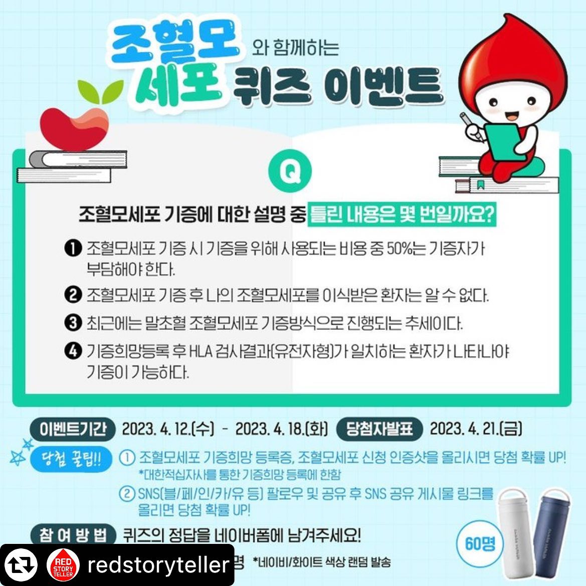 #리그램 - redstoryteller by get_multi_repost
[#EVENT] 조혈모세포와 함께하는 퀴즈 이벤트조혈모세포 기증에 대한 설명 중 틀린 내용은 몇 번일까요?
퀴즈의 정답을 맞혀주세요!

📌이벤트 참여하기
프로필 하단링크를 확인해 주세요!

▶ 이벤트 기간 : 2023.4.12.(수) - 2023.4.18.(화)
▶ 당첨자 발표 : 2023.4.21.(금)
▶ 이벤트 경품 : 텀블러(475ml) 60명

🎁당첨 꿀팁🎁
1) 조혈모세포 기증희망 등록증 또는 조혈모세포 신청 인증샷을 함께 올리면 당첨 확률 UP!
*대한적십자사를 통한 기증희망 등록에 한함
2) SNS(블/패/인/카/유 등) 팔로우 및 공유 후 SNS 공유 게시물 링크를 올리면 당첨 확률 UP!

조혈모세포와 함께하는 퀴즈 이벤트에
많은 관심과 참여 부탁드립니다!

#대한적십자사 #혈액관리본부 #헌혈 #헌혈의집 #퀴즈 #조혈모세포 #이벤트