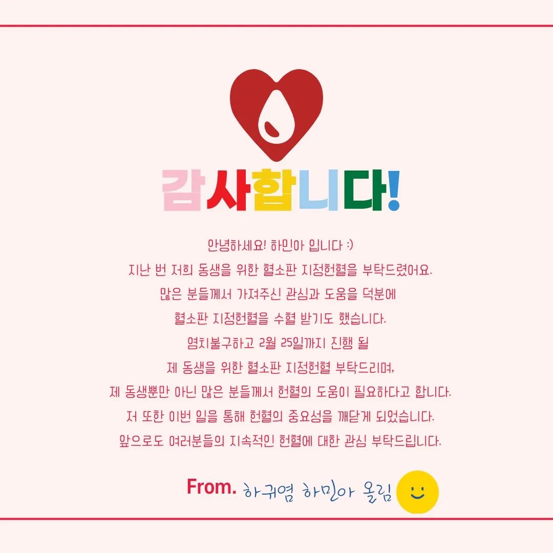 ⠀
안녕하세요. 하귀염 하민아 입니다.⠀
지난 주 혈소판 지정헌혈을 부탁드렸었는데요.⠀
생각지못한 많은 분들의 관심과 도움으로 ⠀
동생이 수혈받은 혈소판 중 지정헌혈로 수혈 받기도 했어요⠀
(⁎ ⚈᷀᷁ ᴗ ⚈᷀᷁ ⁎)⠀
⠀
혈소판 지정헌혈의 경우,⠀
여러 사정에 따라 제 동생에게 수혈이 되지 않더라도⠀
필요하신 다른 분들에게도 수혈이 될 수 있어요.⠀
제 동생 뿐만 아니라 많은 분들에게 도움을 드릴 수 있어요.⠀
⠀
많은 분들께서 헌혈에 대한 꾸준히 관심을 가져주시고⠀
많은 헌혈 부탁드립니다.⠀
감사합니다٩(ˊᗜˋ*)و⠀

(2월 25일까지 혈소판 지정헌혈 부탁드립니다.)