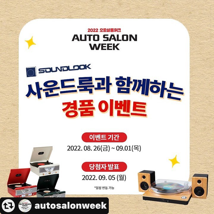 #리그램 - autosalonweek by get_multi_repost
[사운드룩 (soundlook_records)과 함께하는 #경품이벤트]
.
오토살롱위크 경품 이벤트에 참여하시고 
푸짐한 경품 받아가세요!
.
Q. LP 음반과 라디오, 블루투스 연결까지 가능한
다양한 턴테이블 그리고 블루투스 스피커, 이어폰, 
LP 음반 등 음향 관련 제품은 물론 인테리어, 캠핑 등 
라이프스타일 제품까지 취급하는 
국내 대표 아날로그 음향기기 제조·유통 전문 기업의 이름은 무엇일까요?
.
정답을 맞춰주세요!
추첨을 통해 사운드룩의 LP 턴테이블을 드립니다! (현장 직접 수령)
.
※본 이벤트는 ‘2022 오토살롱위크’ 참관객 대상으로 진행하는 이벤트로 
전시장에 방문하시어 직접 경품을 수령하실 수 있는 분들만 참여가 가능합니다.
. 
✔ 이벤트 기간 : 2022. 8. 26(금) ~ 9. 1(목)
✔ 당첨자 발표 : 2022. 9. 5(월) ※당첨자 개별 메시지 안내
✔ 당첨자 인원 : 총 5명
✔ 당첨자 경품 : 사운드룩 LP 턴테이블
✔ 참여 방법
Step1. 오토살롱위크 페이지 팔로우!
Step2. 좋아요 꾹~ 누르고 정답 남기기!
Step3. 같이 가고 싶은 친구 태그 / 게시글 공유시 당첨 확률 UP!
(비공개 계정, 이벤트 계정 제외)
.
[2022 오토살롱위크]
✔개최 일정 : 2022년 9월 16일(금)~18일(일), 3일간
✔개최 장소 : 일산 KINTEX 1전시장
✔홈페이지 : http://autosalonweek.com/2022/
.
☎문의사항은 아래로 연락주세요! ☎
👉 ㈜서울메쎄 : 02-2284-0013/24
👉 ㈜킨텍스 : 031-995-8094