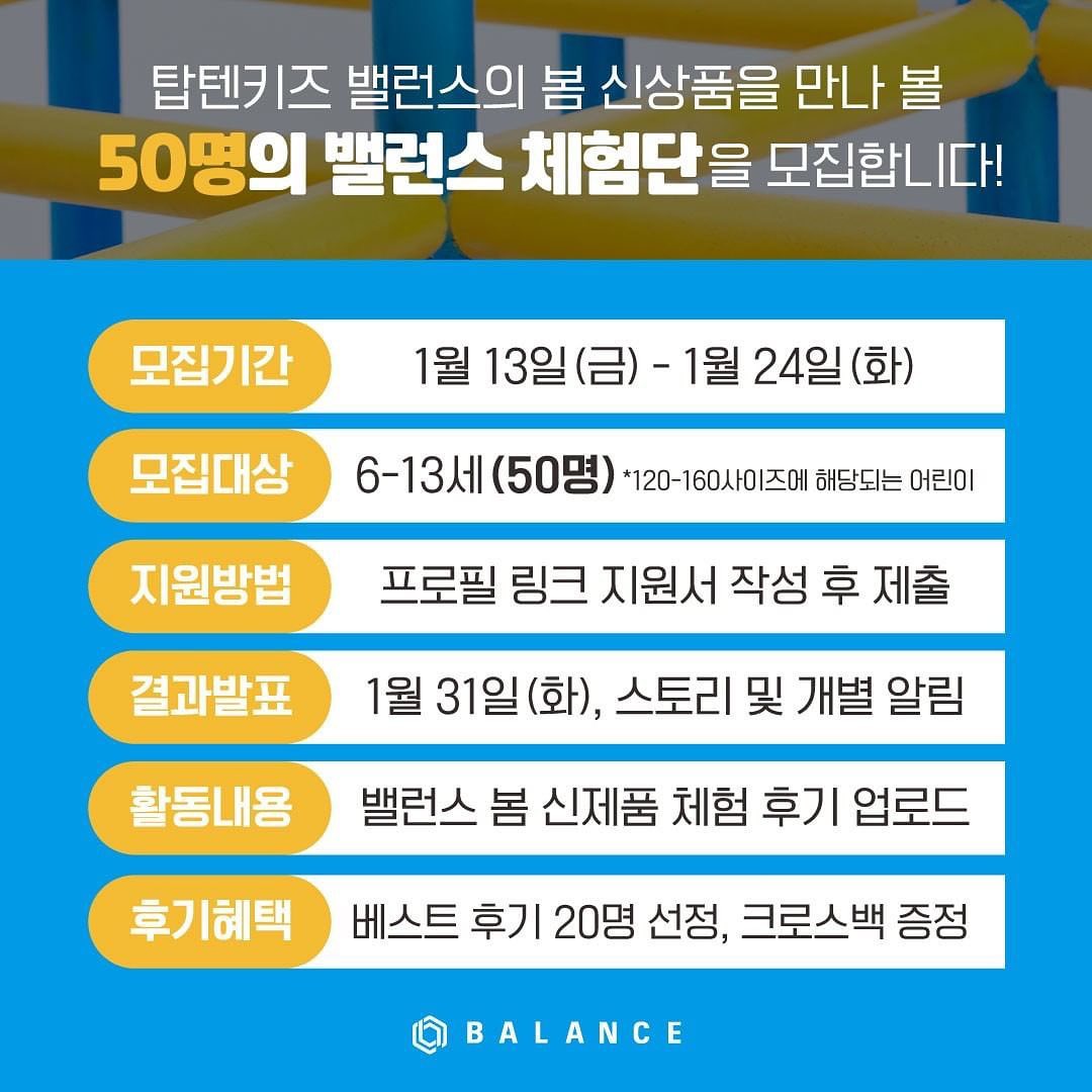 Posted withregram • topten10kids_balance #이벤트 #체험단
탑텐키즈 밸런스의 봄 신상품을 만나 볼
＜50명의 탑텐키즈 밸런스 체험단＞을 모집합니다!

✅ 모집 일정
: 2023. 1. 13(금) – 1. 24(화), 12일 간

✅ 모집 대상 / 인원
: 6-13세 (*120-160 사이즈에 해당하는 어린이) / 50명

✅ 체험단 발표
: 1. 31(화), 탑텐키즈 인스타그램 스토리 및 개인 연락 예정

✅ 증정제품
: 23 탑텐키즈 밸런스 봄 시즌 신제품 1set
*제품 세트 / 사이즈 선택 가능

✅ 참여방법
① 탑텐키즈 밸런스 인스타그램(topten10kids_balance) 팔로우
② 프로필 상단 링크 지원서 작성 후 제출

✅ 체험단 리뷰
: 본인 개인 계정에 증정받은 탑텐키즈 밸런스 제품을 착용하고 
 착용 후기를 담은 게시물 업로드!

🍀베스트 후기 EVENT🍀
업로드해주신 후기 콘텐츠 중, 베스트 후기 20명을 선정하여, 
탑텐키즈 밸런스 데일리 크로스백을 추가로 증정해드립니다!
많은 관심과 참여 부탁드립니다😊

📣당첨확률 UP! 시키는 TIP🌟 
◾ 함께 참여하고싶은 친구 @태그하고 해당 게시물 리그램!
◾ 새해 우리아이의 건강한 성장을 응원하는 댓글을 함께 올려주세요!

*신청방법을 준수한 분에 한하여 체험단이 선정됩니다.
*인스타그램 비공개/외국인 계정은 체험단에서 제외됩니다.

-

아이들의 균형있는 성장과 편안한 움직임을 위한
데일리 애슬레저웨어, 탑텐키즈 밸런스

#탑텐키즈밸런스 #탑텐키즈 #TOTPEN10KIDS #밸런스체험단 #체험단이벤트 #탑텐키즈밸런스체험단 #체험단모집 #키즈봄신상 #키즈봄옷
#탑텐키즈운동복 #탑텐키즈애슬레저 #키즈운동복 #키즈애슬레저웨어 #원마일웨어 #아동운동복 #초등학생운동복 #아동트레이닝복 #액티브웨어 #키즈브랜드