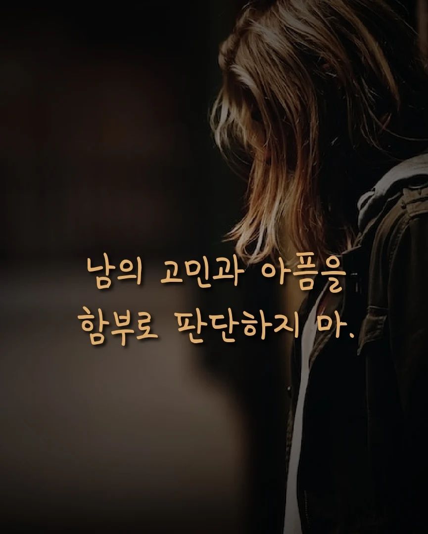 >>>>>>>> 계속 넘기며 보세요 :)

<남의 고민과 아픔을 함부로 판단하지 마>

우리는 모두 각자의 고민을
안고 살아간다.

나는 이제껏 내 기준으로만
상대의 문제를 판단하곤 했다.

하지만, 이제는
그들의 사연을 그저 듣는다.

'별거 아니네' 라는 말을
함부로 입 밖에 내지 않는다.

이 세상 그 누구도
그들의 아픔을, 고통을
감히 판단할 자격은 없으니까.

우리는 각자의 렌즈를 통해
세상을 바라보고 경험한다.

내가 힘들어하는 일이
남에겐 별거 아닌 일일 수도 있다.

내가 별거 아니라고 여기는 일이
남에겐 큰 문제일 수도 있다.

그러니 각자 가진 고민의 경중을
함부로 판단하지 말자.

그저 서로의 의견을 존중하자.

그것이 세상을 바꾸는
첫 걸음이지 않을까.

#✍️ #판단 #존중 #고민 #글그램 #글쓰기그램 #글작가 #글쟁이 #글스타 #글아일체 #글쟁이그램 #브런치작가 #통찰