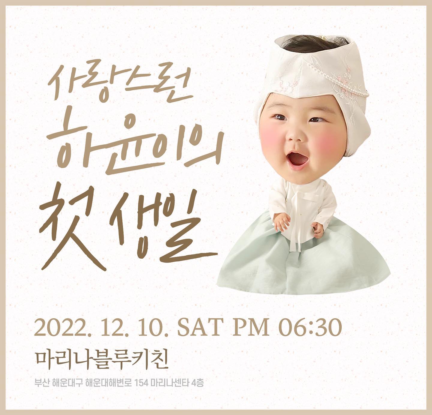 💛하윤이의 첫 생일💛

2022.12.10 (토) PM18:30 
마리나센터 4층 마리나블루키친

엄마아빠의 보물이자 가장소중한 하윤이가 첫 생일을 맞이하였습니다
아직 불안정한 시국에 돌잔치를 하는것이 고민이 되었지만 건강하고 밝게 잘자라준 하윤이의 생일을 축복하고자 작은 잔치를 마련했습니다
혹시라도 연락을 못받으신분들은 계시다면 조심스러운 상황에 혹여나 부담되실까 못드린점 양해부탁드립니다.
못오시더라도 하윤이가 앞으로 건강하고 밝은 아이로 자랄 수 있도록 응원과 축하해주시면 감사하겠습니다 
시간이 되신다면 하윤이의 첫생일을 축하하러 와주세요
