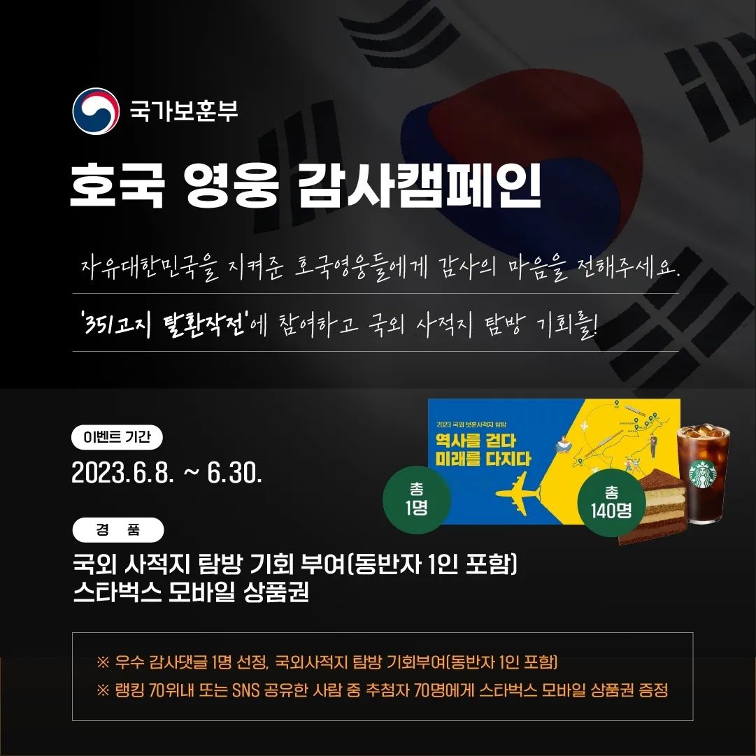 #351고지탈환작전 #국가보훈부

국난의 위기에서 자유대한민국을 지켜낸
호국영웅들에게 감사의 마음을 전해주세요

6ㆍ25전쟁 351고지 탈환 작전에 참가하고
감사 댓글을 남기면 우수댓글 1점을 선정하여 
국가보훈부에서 주관하는 국외 사적지 탐방 기회를 드리고, 랭킹 70위내 또는 SNS 공유자 중 추첨을 통해 70명(총 140명)에게 모바일 상품권을 드립니다.

지금 바로 351고지전투에 참가해 보세요!

이벤트 기간 : 2023.6.8. ~ 6.30.

참여방법 :
[https://351.avivgame.com] 링크 접속 후 게임 플레이
[국가보훈부 인스타그램] 접속후 프로필 링크 클릭 후 게임 플레이
[linktr.ee/mpva] 국가보훈부 링크트리 접속 후 게임플레이