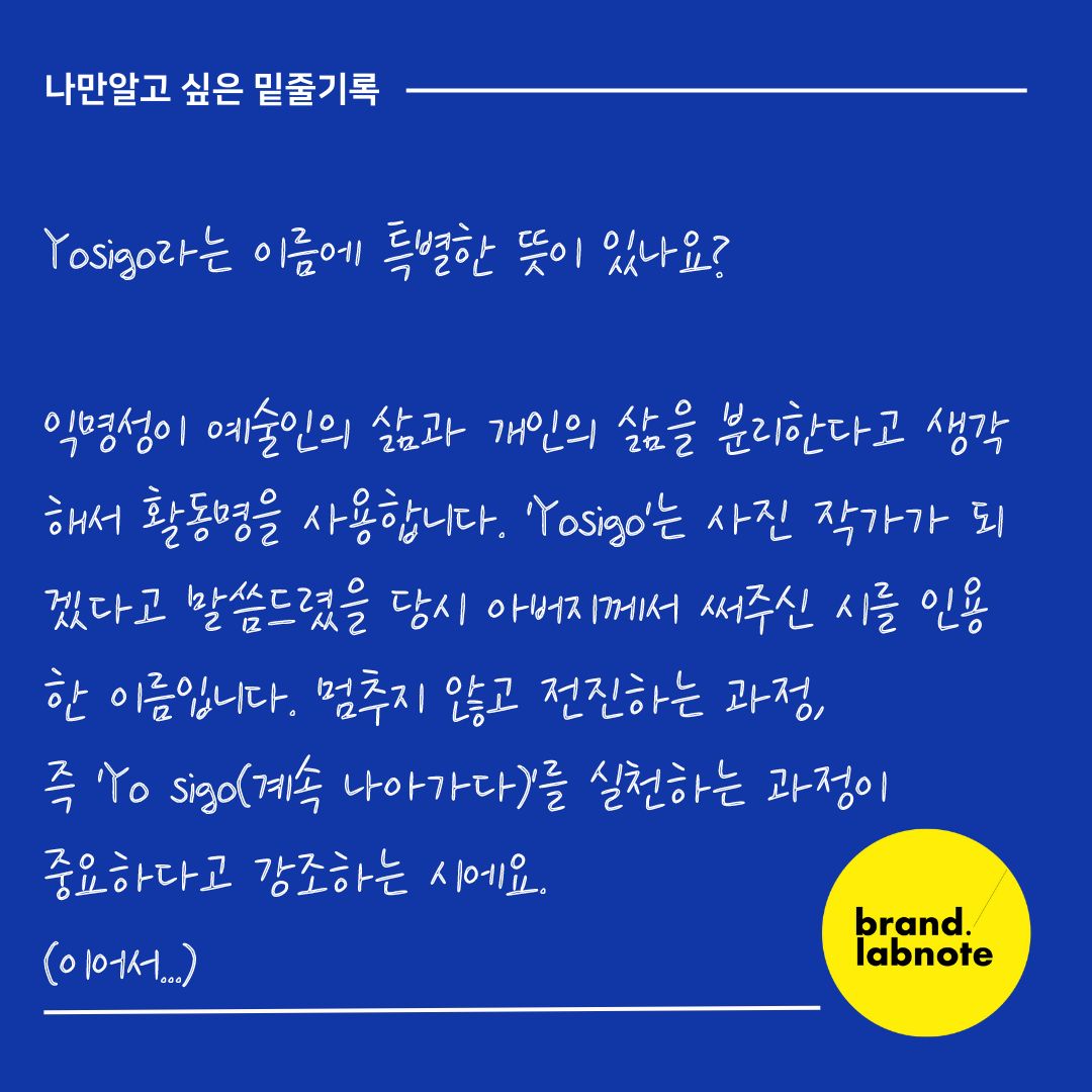 [나만 알고 싶은 밑줄 기록]

Yosigo라는 이름에 특별한 뜻이 있나요?

익명성이 예술인의 삶과 개인의 삶을 분리한다고 생각해서 활동명을 사용합니다. 'Yosigo'는 사진 작가가 되겠다고 말씀드렸을 당시 아버지께서 써주신 시를 인용한 이름입니다. 

멈추지 않고 전진하는 과정, 즉 'Yo sigo(계속 나아가다)'를 실천하는 과정이 중요하다고 강조하는 시에요. 

무슨 일을 하고 싶은지조차 몰랐던 시절, 디자인이나 사진 촬영에 전혀 재능이 없다 느끼던 그 순간에 아버지의 시가 용기를 주었습니다. 그래서 이름에 저를 향한 아버지의 응원과 제 신념을 담았습니다. 

<<포토그래퍼 요시고>>

브랜딩 Tip 

👀Yo sigo라는 의미가 너무 마음에 들지 않나요? 작가의 작품도 좋지만 이름까지 매력적이네요. 그냥 사진 작가의 이름이려니 생각만했었는데, 스페인어로 '계속 나아가다🏃‍♂️🏃‍♀️'라는 의미가 숨어있더라구요. 이번 한주도 우리, Yo sigo 해보는 건 어떨까요? 

#브랜드랩노트 #브랜딩 #밑줄기록 #기록스타그램 #영감기록 #스몰브랜딩 #브랜드교육 #브랜드컨설팅 #브랜딩꿀팁 #모노브라이트 #요시고