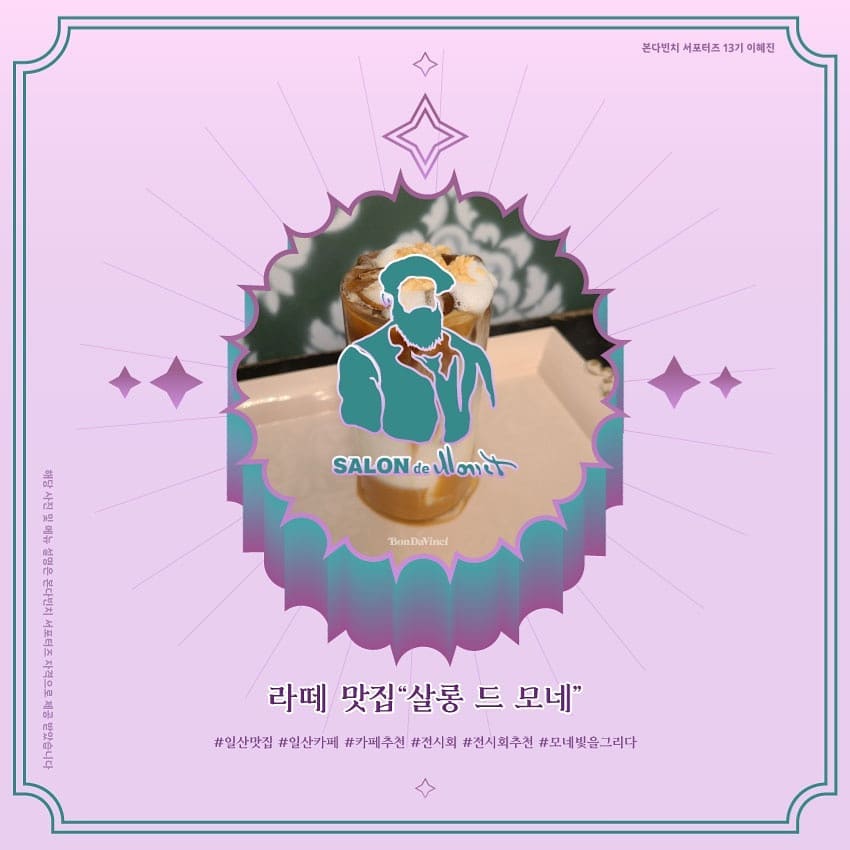 💜보랏빛 힐링 카페 라떼맛집
 <살롱 드 모네>를 소개합니다💜
(본 콘텐츠는 본다빈치 서포터즈 자격으로 사진을 제공받아 업로드하게 되었습니다)
본다빈치 서포터즈 3주차 과제물로 살롱 드 모네 메뉴들을 소개 해 보았는데요! 
저도 빨리 전시도 보고, 라떼도 마시고 싶어지네용ㅎㅎ😊
맛있어보이는 라떼들이 많지만 저는 그중에서도 쑥 라떼가 가장 궁금합니다! 어떤맛이려나 궁금궁금
그리고 살롱 드 모네 오픈일에 대한 정보더 밑에 써놨으니, 꼭 확인하고 전시 즐기고 오셨으면 합니다 그럼 다음 게시글에서 만나요~~~🏵
<공지>
전시장 오픈일과 다르게 살롱 드 모네는 카페 방역 수칙이 완화됨에 따라 21년 2월 19일에 오픈될 예정입니다.
-
반복된 오픈일 변경으로 인하여 카페 이용에 착오 없으시기를 바라며 2월 19일 살롱 드 모네에서 만나뵐 수 있기를 바랍니다🙏
_
감사합니다.
#살롱드모네 #본다빈치 #일산맛집 #전시회 #인스타그램 #대외활동 #전시회추천 #모네빛을그리다 #모네전 #본다빈치뮤지엄 #모네 #전시 #디자인 #일러스트 #카페 #커피 #맛집 #예쁜카페