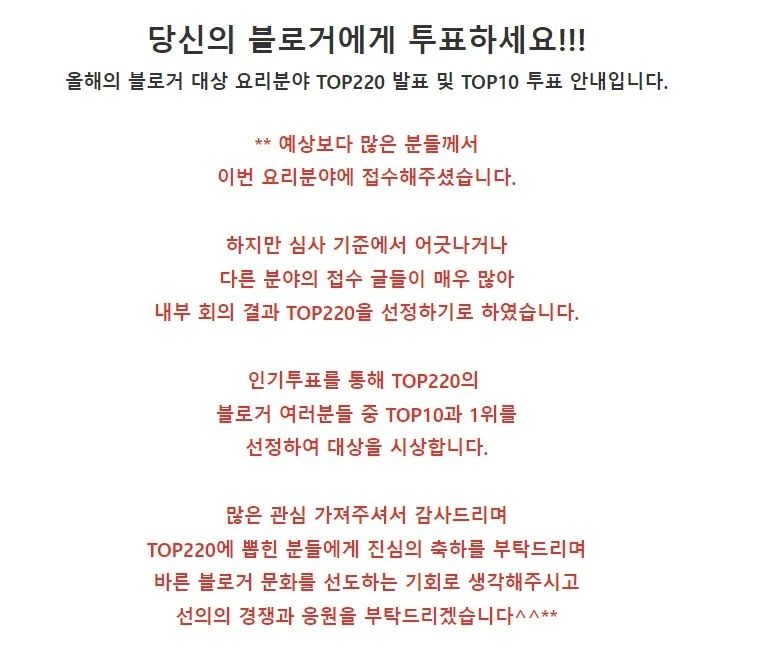 저번에 #블로그체험단창업스쿨 에 등록했던 #올해의블로거대상요리분야 에  TOP220안에 182위에 들어갔답니다~
크게 기대하진 않았는데 이게 왠걸ㅎㅎ

원래는 TOP500 까지 뽑는거였지만, 심사기준에 어긋나거나 다른 분야의 글이 많이 접수되었다고 선정규모를 축소시켰다고 해요!
500위도 힘든데 220위 안에 들었다니... 너무 감개무량하네요ㅎㅎ

TOP220 까지 선정은 내부 심사위원에서 뽑은 거였고 이제부터 온라인투표가 시작되는데요.
SNS 홍보 등을 통해서 투표가가능하다고 해요!

글 순위는 닉네임 자음 순서대로 나열한것 같아서 좋고 나쁨은 없는것 같네요.
아래 링크 들어가셔서 로그인하시구 카페가입 후에 ctrl+F (찾기)로 
182 / 쩍이 / yang0653 
3가지중 하나로 검색하셔서 투표 한번씩 부탁드립니다!

이왕 시작한거 좋은결과 한번 내보고 싶어서 부탁드립니다.

아! 확인해보니 링크 들어가셔서 카페 가입 후에 투표를 할 수 있게 되어 있네요.
네이버 로그인으로만 투표를 하면 좋으련만~

​가능하신분들은 투표부탁 드릴께요!
링크는 프로필에 올려 놓겠습니다ㅎㅎ

https://m.cafe.naver.com/ca-fe/web/cafes/29745988/articles/28085?fromList=true&menuId=18