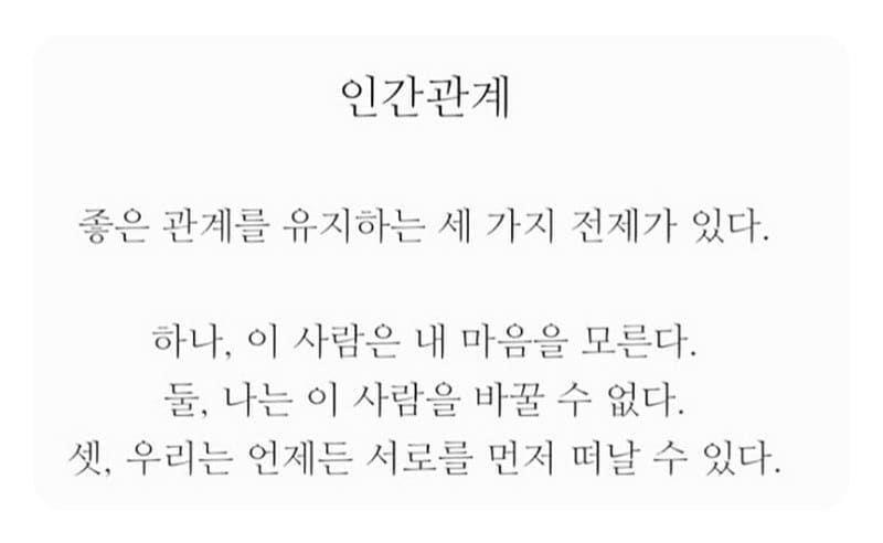 내 별명은 장군!이다.박장군 ㅋㅋㅋ 덩치도 장군이지만 성격이 남자같아서 그런 소릴 종종 듣곤한다. 난 살면서 사람 때문에 힘들어 본적이 별로 없는것같다. 직선적인 편이라 속에 담아두지 못해서 그런것같다. 내 속은 시원했지만 ㅋㅋ 가끔 손해를 볼때도 있었지ㅎㅎ 
성격이라는게 타고나는 부분도 있지만 본인이 바뀌려고 노력해야하는 부분이 더 크다고 본다.

인간관계라는걸 딱 정의를 내릴수 있는건 아니지만 그래도 기본적으로 알아두어야 할 것들이 있다고 생각한다.🤔 가끔 사람과의 관계속에서 힘들어 하는 사람들을 볼때면 안타까울때가 많다.

책을 통해서도 생각이 많이 바뀔수 있다.책을 읽는게 쉽지 않다면 요런 #짧고좋은글귀 들로 #자아성찰 하며 나와의 대화를 통해 깨닫는 시간을 가지다보면 충분히 편안한 마음을 가질수 있으니 추천해본다.😁 좋은생각만 하기에도 바쁜 인생, 쓸데없는 감정노동은 하나씩 하나씩 쓰레기통에 버리며 살자규😁