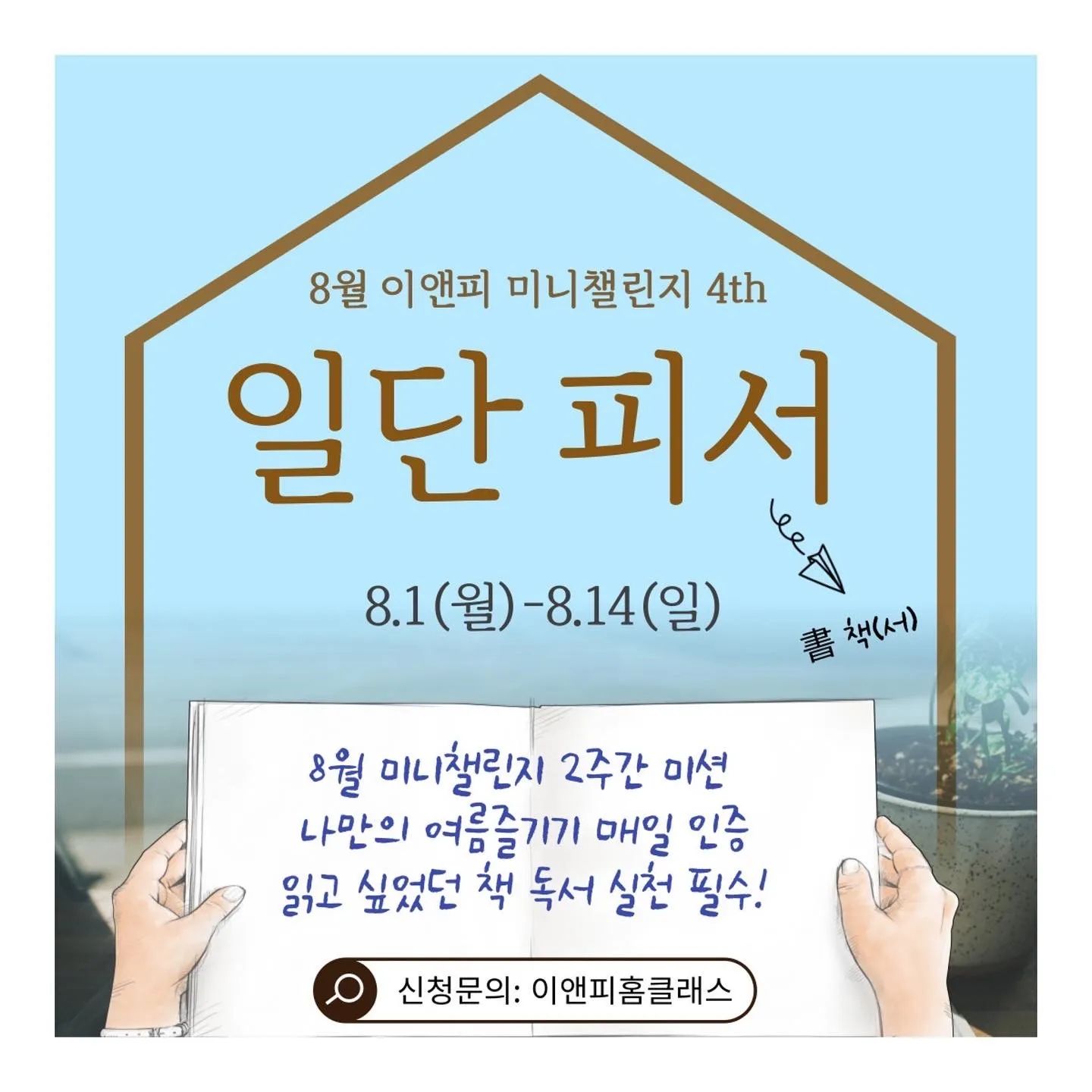🍉🍉8월 미니챌린지 (8.1-14)🍉🍉
8월의 챌린지 공개합니다! 
“일.단.피.서!!!”😁
이번 챌린지는 
평소 읽고 싶었던 책 📚
독서 실천 필수 추가입니다 ^^
그 외 본인만의 여름나기 실천하면 됩니다 :)
=============================
⬇일단피서 신청 방법 ⬇
1. 원장카톡: 김 범어 일단피서 신청해요 
2. 이앤피 교육마켓에서 신청 결제 
  베이직회원 : 5천원 
  프리미엄 회원: 1만원
3. 챌린지 2주 완주시: 5천원 환급 예정 

🔽 일단피서 신청하러 가기 
https://smartstore.naver.com/enpedu/products/6918888012

🔽 이앤피미니챌린지 궁금하다면? (이전 이야기 참고)
https://blog.naver.com/nimrim02/222776047996