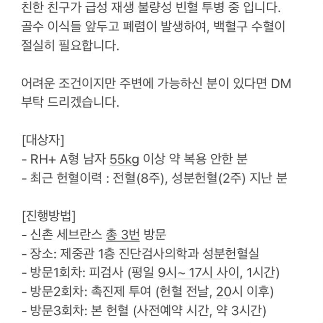 백혈구 헌혈 기증자를 찾습니다

친한 친구가 급성 재생 불량성 빈혈 투병 중 입니다. 
골수 이식들 앞두고 폐렴이 발생하여, 백혈구 수혈이 
절실히 필요합니다.

어려운 조건이지만 주변에 가능하신 분이 있다면 DM 부탁 드리겠습니다.

[대상자]
- RH+ A형 남자 55kg 이상 약 복용 안한 분
- 최근 헌혈이력 : 전혈(8주), 성분헌혈(2주) 지난 분

[진행방법]
- 신촌 세브란스 총 3번 방문
- 장소: 제중관 1층 진단검사의학과 성분헌혈실
- 방문1회차: 피검사 (평일 9시~ 17시 사이, 1시간)
- 방문2회차: 촉진제 투여 (헌혈 전날, 20시 이후)
- 방문3회차: 본 헌혈 (사전예약 시간, 약 3시간)