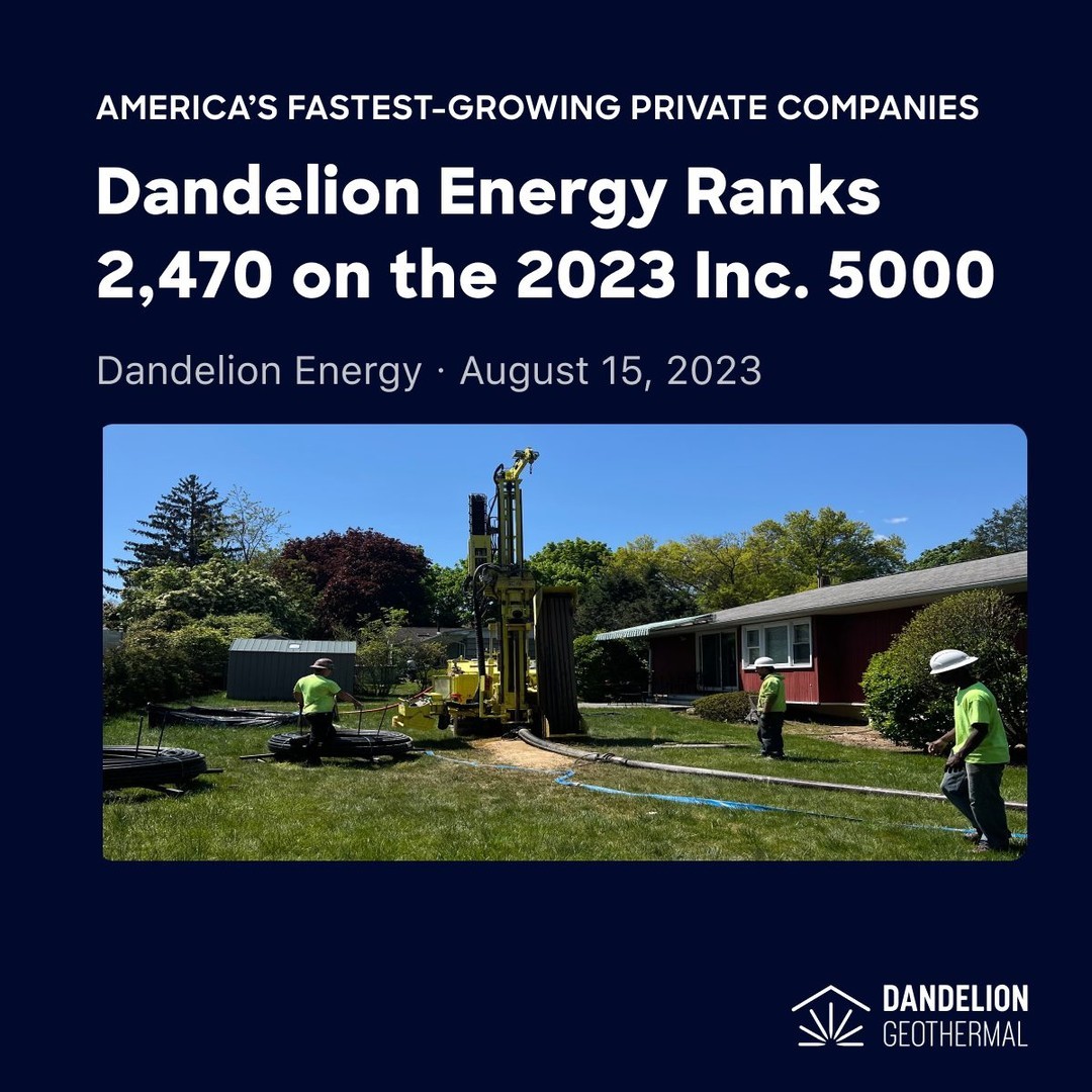 Inc. revealed today that Dandelion Energy ranks No. 2,470 on the 2023 Inc. 5000, its annual list of the fastest-growing private companies in America. 

The Inc. 5000 class of 2023 represents companies that have driven rapid revenue growth while navigating inflationary pressure, the rising costs of capital, and seemingly intractable hiring challenges.

“We are incredibly proud to be recognized by Inc. 5000 as one of the nation’s fastest-growing companies,” said Dan Yates, CEO of Dandelion Energy. “This recognition reflects the relentless drive of our talented team, our innovative approach to geothermal technology, and our unwavering commitment to creating a more sustainable world."

Click the link in our bio to read the full article.