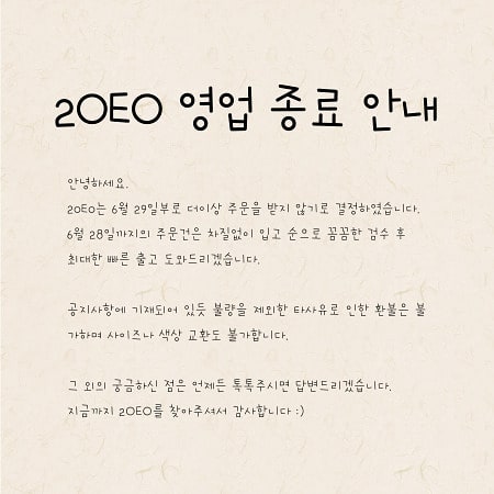 #오랜만이예요

기본 12시간 차이가 나는 곳으로 곧 가야하는 해담이네,
많은 고민 끝에 3월 오픈한 2OEO를 정리하기로 결정했습니다🥺

처음 오픈할땐 제가 해외에 가서도 쭉 이어 할 수 있는 비지니스라고 생각을 했었는데요🤔,
막상 시작해보니 고객님들과의 소통부터 검수 후 출고까지 신경써야할게 참 많더라구요,
아이들을 위한 것이니
만약 나라면?을 생각했을 때, 더 까다로워지구요😅

고객문의에 빠른 응대는 어려운게 당연해지는데 리오더가 98%라😢
게다가 도매쪽에서 옷이 처음 올 땐 정말, 상태가...😱
저는 정말 놀랐어요.
꾸깃꾸깃한건 물론 바느질 상태나 오염도가 정말 심각하더라구요🥺
옷을 다시 뜯어 검수를 해 나간 상품들도 있었으니까요😔

그래서 한국을 떠나는 이상 이 일을 지속하기엔 고객분들께 지금까지의 퀄리티로 상품을 출고시키기 어렵겠단 판단하에 결국 폐업을 결정했습니다😭

오늘까지의 주문건들, 리오더 기간 생각해서 차질없이 배송해드리려 폐업시기를 앞당기게 되었네요.

2OEO를 믿고 찾아주셔서 너무 감사했습니다🙏
종종 공구로 찾아뵙겠습니다😘