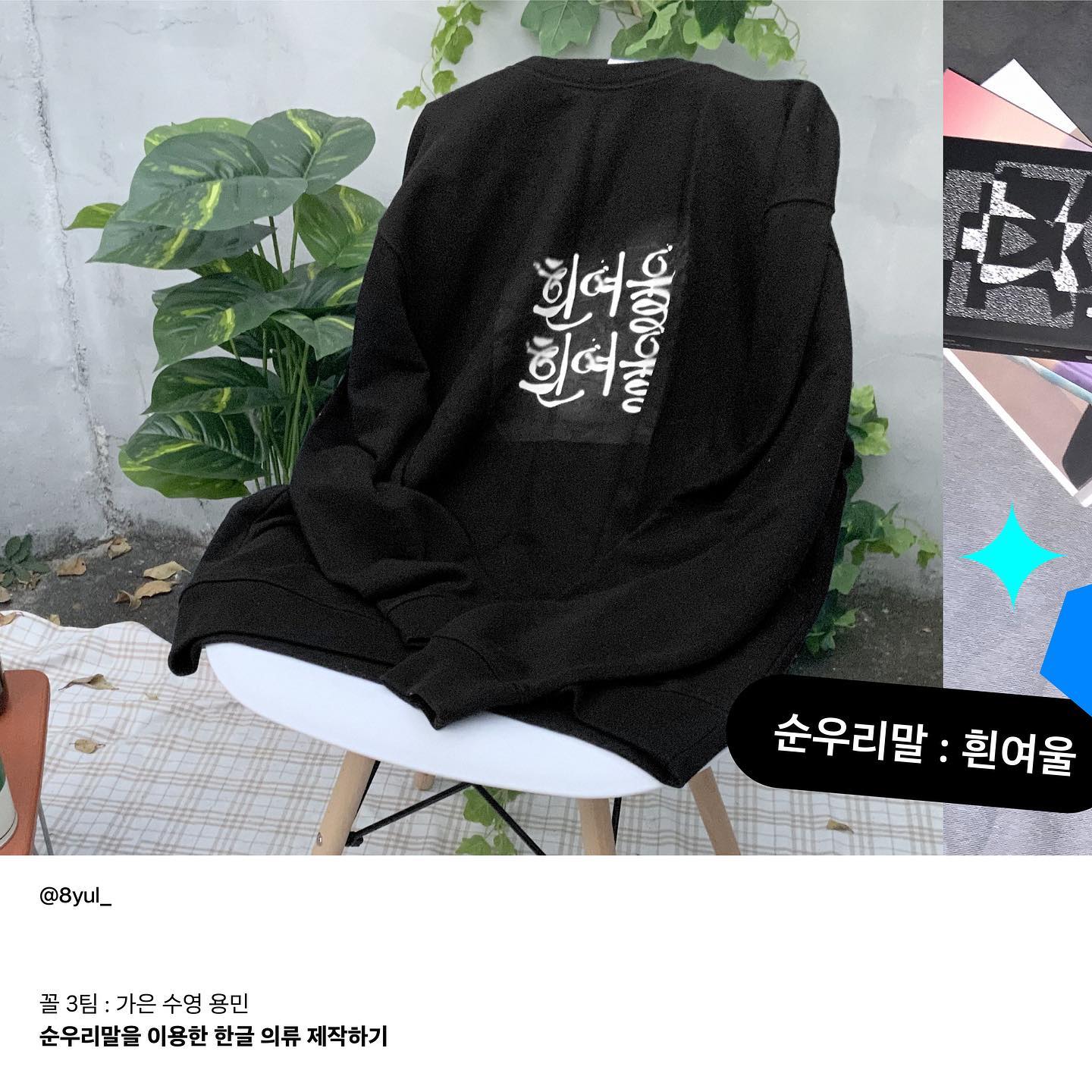 꼴(the_kkol) 3팀 : 순우리말을 이용한 한글 의류 제작하기

우리는 사람들이 흔히 아는 순우리말이 아닌 생소하고 사람들이 잘 모르는 단어로 진행을 하였습니다.
‘물’이라는 공통 키워드를 잡아 그에 어울리는 단어들과 어감이 예쁜 단어들 위주로 조사를 한 후 최종적으로 흰여울, 물마루, 너테로 선정하여 작업을 해보았습니다.

흰여울은 밝고 선명한 강이나 바다의 바닥이 얕거나 폭이 좁아 물살이 세게 흐르는 곳이라는 뜻입니다. 이 단어의 뜻을 시각적인 이미지로 살리기 위해 물의 질감을 나타낼 수 있는 다양한 효과들을 적용해보았습니다.
물이 흐르면서 울렁거리는 모습, 물이 돌이나 장애물에 부딪혀 튀기는 모습 등 물의 다양한 모습들을 녹여내 흰여울이란 글자보다는 물이 생각날 수 있는 그림처럼 보일 수 있게 표현하였습니다. 어떠한 오브젝트의 질감을 살려보며 다양한 시도들을 할 수 있는 작업이었습니다.

한글 의류를 만들며 한글에 대한 아름다움을 다시 깨달았고 많은 사람들이 한글의 아름다움을 느끼고 한글의 소중함을 기억해줬으면 좋겠습니다.
