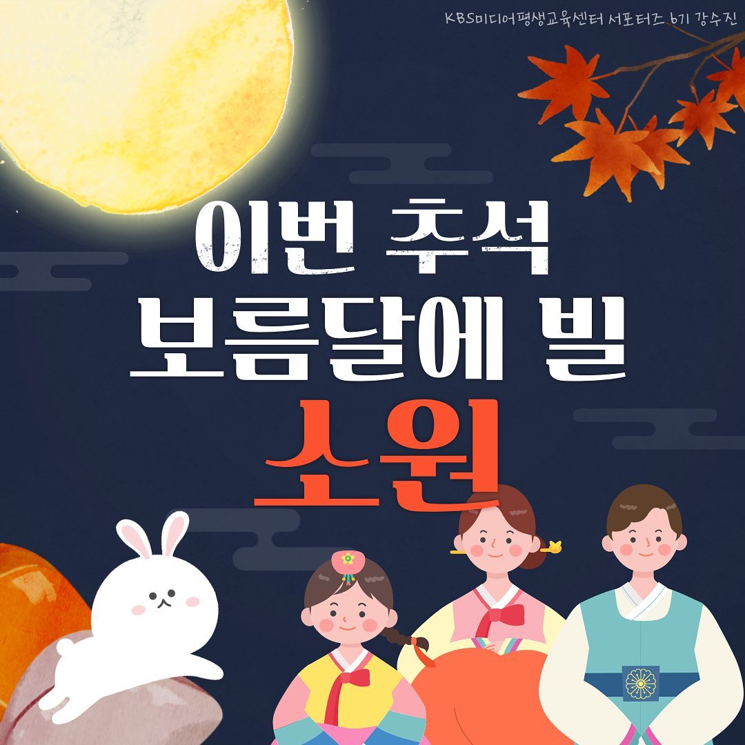 안녕하세요! 
KBS미디어평생교육센터 서포터즈 6기 강수진입니다~!
오늘은 3차 이벤트 미션으로, 
이번 추석에 보름달을 보며 빌 소원에 대해 포스팅하게 되었습니다!

무더운 여름이 지나고 바람도 꽤 쌀쌀해지면서 
벌써 9월달에 접어들게 되었네요.
계절이 바뀌는 지금, 감기 
그리고 코로나에 걸리지 않게 다들 몸조심 하셨으면 합니다!

그리고 또, 9월에는 명절, 추석이 있죠!
오늘 포스팅의 주제가 '추석에 보름달을 보며 빌 소원'이기에 
먼저 추석에 대해 소개드리고,
제가 보름달을 보며 빌고싶은 세 가지 소원에 대해 소개드리겠습니다!

🌕추석은 어떤 날일까요? 
추석은 그냥 빨간 날이 아니라, 
음력 팔월 보름을 일컫는 말로 가을의 한가운데 달이며, 
또한 팔월의 한가운데 날이라는 뜻을 지니고 있는
연중 으뜸인 명절입니다!
2022년도 추석은 9월 9일부터 시작해 10일, 11일, 12일이에요!

이번 추석에 다들 어떤 계획을 세우고 계신지 궁금해지네요 ㅎㅎ
그리고, 동그랗게 뜬 보름달을 보며 
어떤 소원을 빌고 싶으신지도 너무너무 궁금합니다!
자신이 빌고 싶은 소원을 떠올리면서 포스팅 봐주시면 좋을 것 같아요!

🌕저의 첫 번째 소원은 바로 건강입니다!
남은 2022년 가족과 자신, 그리고 친구들 
모두 무탈하게 보낼 수 있도록 건강이라는 소원을 빌고 싶어요!
다른 그 무엇보다도 중요한 것은 자신의 몸이 건강하고, 
그 주변 사람들도 건강한 것이라는 생각이 들더라구요ㅎㅎ
그런 의미에서, 남은 2022년도! 별 일 없이 무탈하게 
모두 건강하게 보내셨으면 좋겠습니다!

🌕저의 두 번째 소원은 성적 유지, 향상이에요!
저는 2022년 1학기에 평점 4.5로 석차 4등을 하게 되었어요!
평점에 비해 조금 낮은 등수를 받아 살짝 아쉽긴 했지만, 
제가 평점 4.5의 성적을 이뤄낼 수 있었다는 것에 
매우 놀라웠던 학기였어요ㅎㅎ
그래서 이번 2학기에는 더욱 열심히 공부해 
평점 4.5 달성을 목표로 하고,
조금 더 욕심을 내서 과탑까지 도전해보고 싶습니다!
다들 저의 도전 응원해주세요 XD

🌕마지막, 저의 소원은 조금 더 나은 '나'로 2022년 마무리하기입니다!
저는 가끔 자신의 행동을 돌아보고 성찰하는 시간을 가지는데요.
그런데 그 성찰의 시간에서 얻은 교훈과 다짐을 
매번 행동으로 옮기지 못하고, 실천하지 못하더라구요.
그래서 이번 2022년의 마지막에는 제가 그 성찰한 것을 
변화로 이루어내고, 
지금보다 조금 더 나은 사람이 되었으면 하는 마음이 들었어요!

이 3가지 소원을 다 적어보고 나니 
모두 다 이루어내고 싶은 마음이 간절하게 드네요ㅎㅎ
여러분은 이번 추석 때 어떤 소원을 빌고 싶으신가요?
혹시 공유하고 싶거나 소원을 생각하고 계신 분이 있으시면 
댓글로 남겨주세요!

이번 포스팅도 봐주셔서 정말 감사합니다! 
북상하고 있는 힌남노 태풍 대비 잘하시고, 
코로나도 조심하시길 바라면서
3차 이벤트 미션 마치도록 하겠습니다!

다음에 더욱 재밌고 유익한 포스팅으로 찾아뵐게요!

보름달처럼 마음마저 가득 찬 풍요로운 추석되시길 바랍니다!🍀
감사합니다!

#kbs미디어평생교육센터 #서포터즈 #대외활동 #대학생 #좋아요 #맞팔 #좋반 #공부법 #공부꿀팁 #공부 #학습방법 #사회복지 #사회복지학과 #서포터즈6기 #kbs미디어평생교육센터서포터즈 #취뽀 #취준 #대외활동맞팔