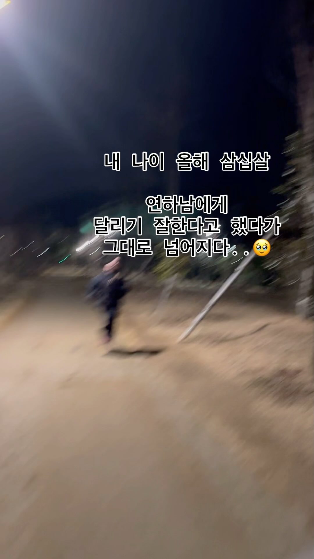 내 나이 삽십살. 

어제 저녁은 꽤나 추웠다. 
“나 산책하고 시풔!!!!” 

땡깡을 부려 남자친구 패딩을 입고 산책을 하던 도중
일자로 쭉 이어진 길이 나왔고 
갑자기 달리기를 자랑(?)하고 싶어진 나는 

“나 달리기 잘한다? 한번 볼래?” 라고 했고 
운동선수 출신이였던 남자친구는 
동영상을 찍으며 나를 앞질러 갔다 

멀어져가는 그대를 보니 마음이 급해진 나는 
몸과 마음이 따로 놀더니 진흙밭에서 미끄러져 
그대로 슬라이딩을 했다ㅋ🏃‍♀️
무릎 다 까지고 청바지 찢어지고 절뚝거림...🥲ㅋ