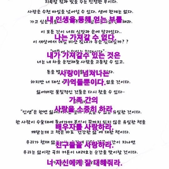 사랑하라
사랑하라
사랑하라ㅡ스티브잡스가 병상에서 남긴 마지막 말

나는 비즈니스 세상에서 성공의 끝을 보았다.
타인의 눈에 내 인생은 성공의 상징이다
하지만, 일터를 떠나면 내 삶에 즐거움은 많지 않다. 
결국 부는 내 삶의 일부가 되어버린 하나의 익숙한 ‘사실’일뿐이었다.

​
지금 병들어 누워 과거 삶을 회상하는 이 순간, 나는 깨닫는다, 
정말 자부심 가졌던 사회적 인정과 부는 결국 닥쳐올 죽음 앞에 희미해지고 의미 없어져 간다는 것을.

어둠 속 나는 생명 연장 장치의 녹색 빛과 윙윙거리는 
기계음을 보고 들으며 죽음의 신의 숨결이 다가오는 것을 느낄 수 있다.

이제야 나는 깨달았다? 생을 유지할 적당한 부를 쌓았다면 
그 이후 우리는 부와 무관한 것을 추구해야 한다는 것을….
그 무엇이 부보다 더 중요하다면:

예를 들어 관계, 아니면 예술, 또는 젊었을 때의 꿈을…
끝없이 부를 추구하는 것은 결국 나 같은 비틀린 개인만을 남긴다.
신은 우리에게 부가 가져오는 환상이 아닌 만인이 가진 사랑을 느낄 수 있도록 감각(senses)을 선사하였다.

내 인생을 통해 얻는 부를 나는 가져갈 수 없다.

내가 가져갈 수 있는 것은 사랑이 넘쳐나는 기억들뿐이다.
​
그 기억들이야말로 너를 따라다니고, 너와 함께하고, 지속할 힘과 빛을 주는 진정한 부이다.

사랑은 수천 마일을 넘어설 수 있다. 생에 한계는 없다. 가고 싶은 곳을 가라. 성취하고 싶은 높이를 성취해라. 이 모든 것이 너의 심장과 손에 달려있다..

이 세상에서 제일 비싼 침대가 무슨 침대일까? ? “병들어 누워있는 침대이다”….

너는 네 차를 운전해 줄 사람을 고용할 수 있고, 돈을 벌어줄 사람을 구할 수도 있다. 

하지만 너 대신 아파줄 사람을 구할 수 없을 것이다.

잃어버린 물질적인 것들은 다시 찾을 수 있다-

 하지만 “인생”은 한번 잃어버리면 절대 되찾을 수 없는 유일한 것이다.

한 사람이 수술대에 들어가며 본인이 끝까지 읽지 않은 유일한 책을 깨닫는데

 그 책은 바로 “건강한 삶”에 대한 책이다.

우리가 현재 삶의 어느 순간에 있던, 결국 시간이 지나면 

우리는 삶이란 극의 커튼이 내려오는 순간을 맞이할 것이다.

가족 간의 사랑을 소중히 하라. 배우자를 사랑하라, 

친구들을 사랑하라,

너 자신에게 잘 대해 줘라. 타인에게 잘 대해 줘라.

#스티브잡스
#사랑하라
#건강한삶
#마인드