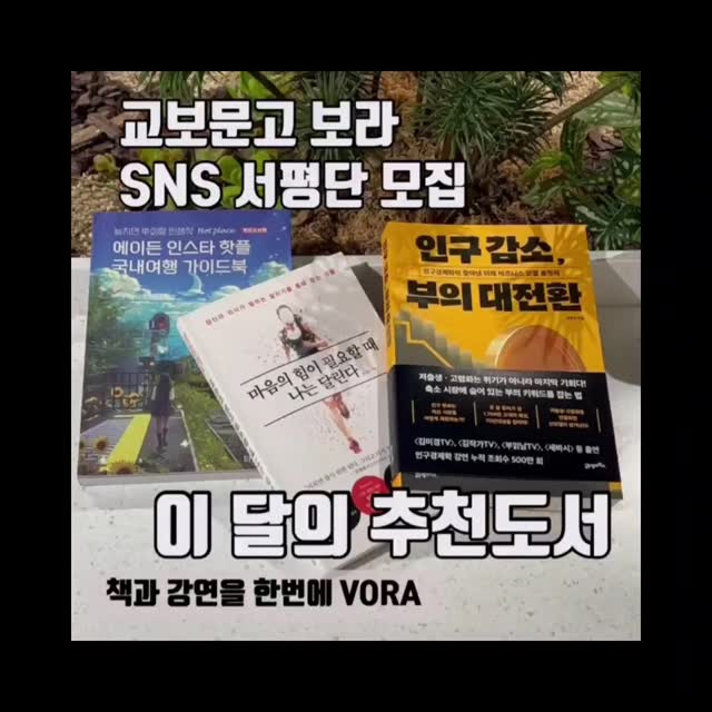 2024년도 벌써 마지막을 앞두고 있어요~~
여러분은 올 한 해 얼마나 알차게 보내셨나요?
특히 책으로 마음을 풍족하게 채우는 한 해였을까요?

아쉬움이 살짝 남는다면 지금이라도, 늦지 않았습니다
VORA 서평단에 지원해보세요!

서평단 신청 방법은 아래를 참고해 주세요
■ 신청방법 :
1) VORA 인스타그램 팔로우 +좋아요 필수
2) 읽고싶은 책 제목과 읽고 싶은 이유, 기대평 댓글남기기
ex : 인스타 핫플 국내여행 가이드북 신청합니다. 가이드북 따라 여행에서 멋진 사진 많이 찍고 싶습니다
3) 리그램(스토리 포함) 친구소환 많이 할수록 당첨확률이 커진대요!!!

*프로필링크를 통해 네이버카페에서도 신청 가능합니다.
■ 모집인원 : 30명 (각 도서별 10명씩)
■ 신청기간 : ~12/21(토) 까지
■ 당첨발표 : 12/24 (화) 인스타그램 DM 개별안내, VORA (네이버카페)
■ 당첨미션 : 도서 수령 후 20일 내 서평 제출
(교보문고에서 만든 도서 강연 커뮤니티 VORA, 인스타그램 2곳 각각 작성)

1. 마음의 힘이 필요할 때 나는 달린다 - 김세희/ 빌리버튼

달리기는 내가 어떤 사람인지 어떻게 살고 싶은지 생각하게 한다. 사는 게 내 마음 같지 않을 때 할 수 있는 작은 것부터 하다 보면 다시 일어나고 걷고 달릴 수 있다. 달리기는 내가 어떤 사람인지 어떻게 살고 싶은지 생각하게 한다!

•마라톤 하는 정신과 의사 에세이•

2. 인스타 핫플 국내여행 가이드북 2025-2026 - 이정기/ 타블라라사

언젠가 인플루언서가 되고자 하는 분들을 위한 감성 스팟 추천! 19년 경력의 여행콘텐츠 전문팀이 제작한 여행 컨셉 참고북.
전국의 핫플레이스를 촬영 테마별로 분류하였고 지도로 한눈에 볼 수 있습니다!

•놓치면 후회할 인생샷 핫플레이스•

3. 인구 감소, 부의 대전환 - 전영수/ 21세기북스

부의 지각변동을 인구 통계의 눈으로 예측한다. 축소 시장에 숨어 있는 부의 키워드를 잡는 법. <김미경 TV><김작가TV><부읽남TV><세바시> 등 출연 인구경제학 강연 누적 조회수 500만회 저자, 인구 전문가 한양대 전영수 교수의 청사진.

•저출생 고령화는 마지막 기회다!•
​
+ 보라서평단은 2025년에도 계속됩니다. 매월 3권의 추천도서를 뽑아서 소개하고, 보라지앵 여러분들은 누구든 서평단에 지원하실 수 있습니다. 

+ 채널별 신청 방법
VORA 카페 : [보라서평단 신청(참여)] 게시판에 책 제목과 읽고싶은 이유 남기기
인스타그램 : 서평단 모집 게시물에 댓글로 첵 제목과 읽고싶은 이유 남기기 

#서평단 #서평단모집 #보라서평단 #교보문고 ##마음의힘이필요할때나는달린다 ##인스타핫플국내여행가이드북 #인구감소부의대전환