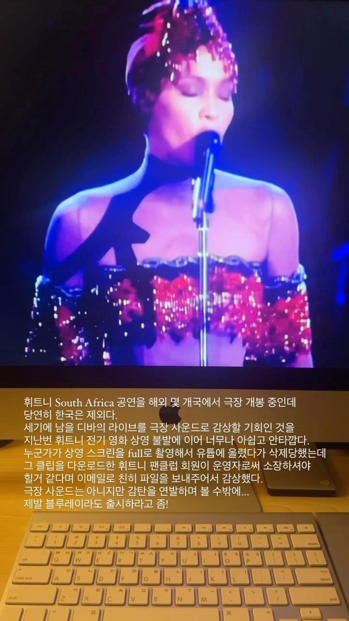 휘트니 South Africa 공연을 해외 몇 개국에서 극장 개봉 중인데 당연히 한국은 제외다.
세기에 남을 디바의 라이브를 극장 사운드로 감상할 기회인 것을
지난번 휘트니 전기 영화 상영 불발에 이어 너무나 아쉽고 안타깝다.
누군가가 상영 스크린을 full로 촬영해서 유튭에 올렸다가 삭제당했는데
그 클립을 다운로드한 휘트니 팬클럽 회원이 운영자로써 소장하셔야 힐거 같다며 이메일로 친히 파일을 보내주어서 감상했다.
극장 사운드는 아니지만 감탄을 연발하며 볼 수밖에...
제발 블루레이라도 출시하라고 좀!
#WHITNEYHOUSTON
#휘트니휴스턴