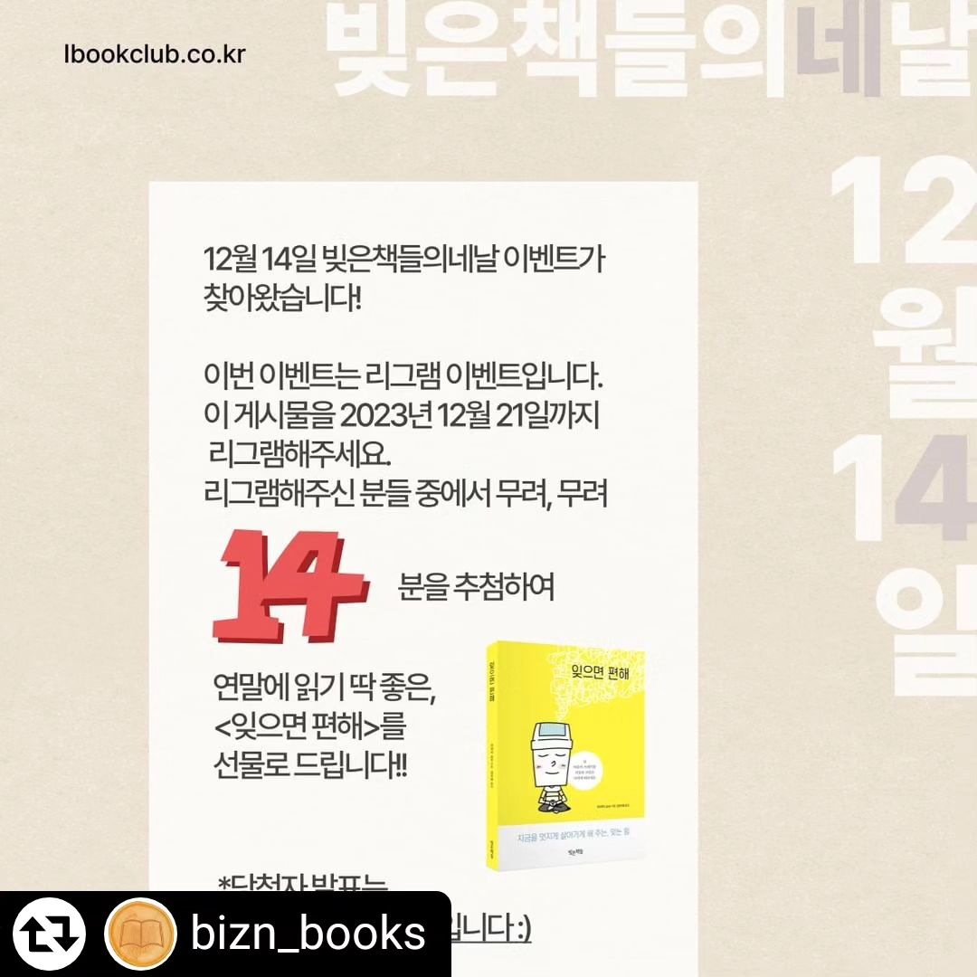 #리그램 - bizn_books by get_regrammer
#빚은책들의네날 #네날이벤트

통 큰 14일 네날이벤트가 찾아왔습니다. ❤️

이번 이벤트는 '리그램' 이벤트입니다. 🎉❤️
연말에 읽기 좋은 책 5권을 추천한 
이 게시물을 
2023년 12월 21일까지 리그램해주세요. 
*당첨자 발표는 12월 22일입니다.

리그램해주신 분들 중에 
랜덤으로 1️⃣4️⃣명을 뽑아 
연말에 읽기 딱 좋은 
<잊으면 편해>를 선물로 드립니다. 

14일을 맞아 무려 14명!🔥

많은 참여 부탁드립니다!

#빚은책들 #이벤트 #네날 #event #4Uday #빚은북스 #독자이벤트 #도서증정이벤트