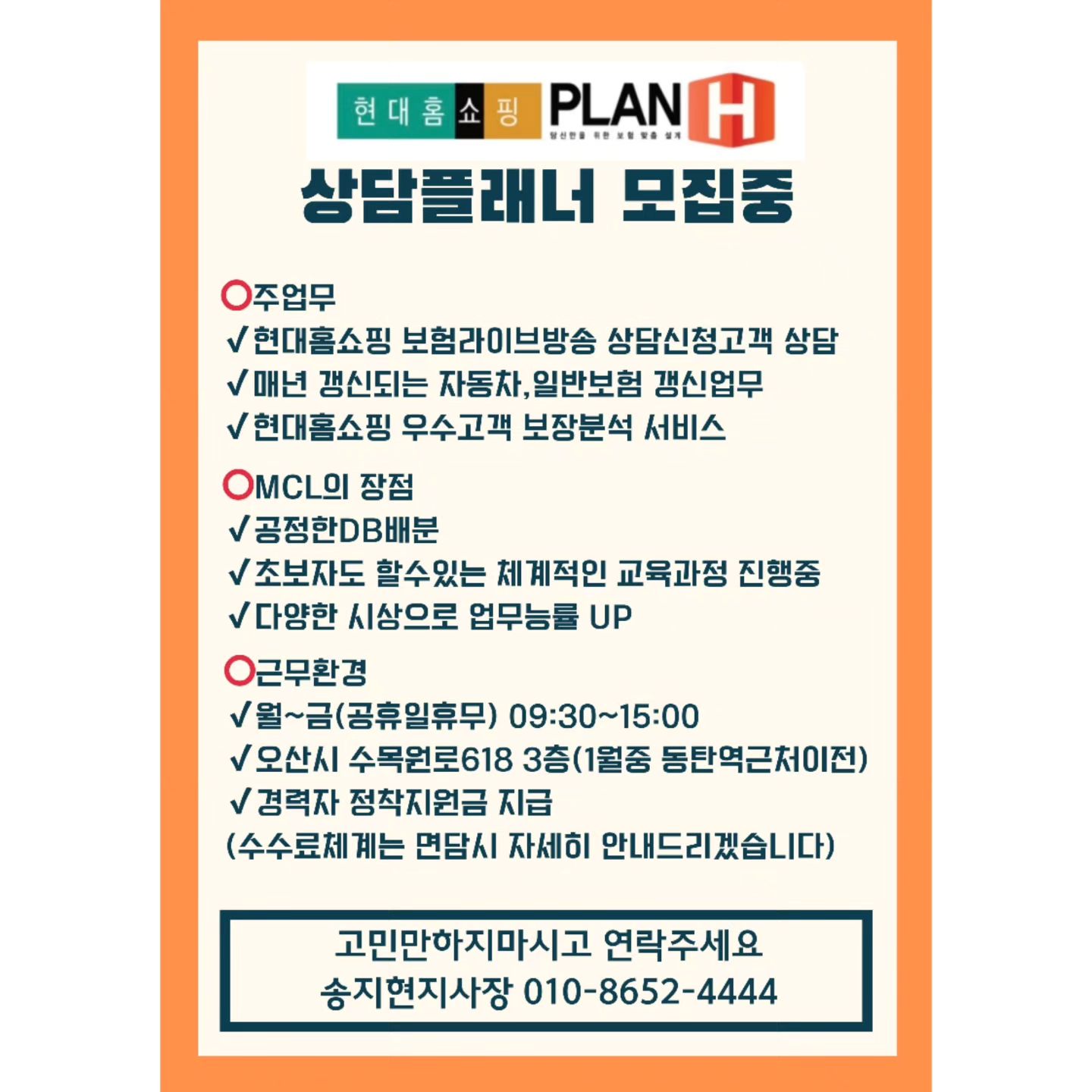 ♥︎

MCL과 함께 성장하실분 고민만하지마시고 연락주세요~♥︎
꾸준하게 잘되는곳은 잘되는 이유가있습니다

⭕️대표님들과 각보험사의 열정적이고 적극적인 업무지원
⭕️현대홈쇼핑에서 만들어주는 보험라이브방송 상담신청DB
⭕️MCL이라가능한 CM자동차 DB
⭕️초보자들도 쉽게 적응할수 있는 교육체계
⭕️경력자정착지원금 까지!

출근해서 
✔️오늘은, 이번달은 뭘해야하나 고민하셨다면
✔️계속되는 지인영업에 지쳤다면
✔️DB고객의 거절에 상처만남았다면
✔️매달 형식적인 전화숫자 채우기에 지쳤다면
✔️업무를해야하는데 업무지원이 안되고있다면

고민만하지마시고 두드리세요♥︎

#현대홈쇼핑동탄
#현대홈쇼핑ga