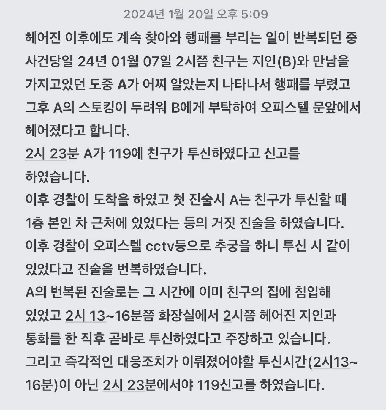 13시간 초인종 사건, 데이트 폭력 피해를 호소하다 9층에서 추락한 친구에 억울한 죽음이 묻히지 않도록 도와주세요.

제친구는 9개월간의 교제기간 동안의 여러 번의 폭행,가택침입,스토킹,모욕 적인 언사,자살을 종용하는등의 협박 등의 언어폭력 과 이별 이후 에도 지속된 반복된 스토킹을 당했으며
그중 일부만 이야기하자면 23년 8월 중순 친구의 조부께서 돌아가셨도 사건당일 당시 남자친구이던 A가 소유욕과 의심이 심해 친구가 거주하던 오피스텔로 찾아와 조부상이 거짓말이아니냐며 자살을한다며 와인잔을깨 자해를 했고 그바람에 말리던 제친구는 손 여기저기 상처를 입었고 결국 당일이아닌 그다음날 아침이 되어서야 조부님 장례식장으로 갈수있었고 가서도 먼저 조의가아닌 보고용 사진을 A에게 보내야한다며 겁을먹은채 장례식장 사진을 여러장찍어 보냈습니다. 
친구의 가족들은 이이야기를 듣고 당장 본가로 돌아와라 헤어져라 했지만
헤어짐을 고하니 집 앞에 찾아와 오피스텔 현관문을 발로 차는 등의 행위로 인해 타인에게 피해가 갈까 우려되어 친구는 어쩔수 없이 집안으로 들였다고 합니다. 집안에 들이자 A는 이별통보에 화를 참지 못하고 난동을 피우며 친구를 폭행(밀치며,목을 조르는 등의 폭행을 가함) 및 집기구를 파손하였습니다. (천장,tv,화장실타일)
이러한 여러건의 폭행 끝에는 항상 A의 사과와 반성,떨어져 죽겠다는 자살 협박으로 인해 마지못해 타이르며 끝나는 일이 반복되었다고 합니다.

이러한 스토킹중의 하나가 뉴스로 보도된 13시간 동안 지속된 초인종 사건입니다.

반복된 폭행,폭언,사과,자살협박에 친구는 지구대에 신고도 하였으나, A가 부친이 변호사이고 삼촌이 경찰이라는 얘기를 노골적으로 드러내며 신고를 한다한들 자기는 금방 풀려날거라 얘길 해서 친구는 보복이 두렵고 찾아올까 불안하다며 항상친한지인들에게 걱정을 토로했고. 보도에 따르면 지구대 신고 이후 경찰 측에선 친구가 처벌의사가 없었다고 하는데, A가족들의 직업에 대한 얘기를 듣고 난 친구는 전남자친구의 폭행과 풀려난 이후에 일어날 보복의 두려움이 커 결국 처벌을 포기하였다고 합니다.

A는 친구가외출시엔 한여름에도 긴팔,긴바지를 입게 해서 증거사진을 찍게하였고 마트를 갔다고 하면 영수증을 찍어서 보내라고 하고,친구에 인스타로 로그인해 친구주변 지인들에도 폭언을 일삼으며,자살을 하겠다, 친구에겐 자살을 종용하는 등의 카톡을 보냈습니다

전 이사실을 너무 늦어 버린 지금에서야 친구가 그동안 당했을 고통에 너무 미안하고 자살종용과 자살협박으로 빈번하게 자살에 노출시킴으로써 피폐해져갔을 제 친구에 심경을 감히 헤아릴수가 없습니다.

사진내용은 9층에서 추락한사건에 전개이며 
글 토대는 유가족들이 억울해서 한 커뮤니티에 올린내용입니다
뉴스 내용은 제 프로필링크에 걸어 두었습니다.

이제막 26살 시작인 저와 제친구 민경이
민경인 시작에서 시간이 멈춰버렸습니다.

스토킹하던 A과 드디어 헤어졌다며 올 여름 유학가면 지독한 스토킹에서벗어날수있겠다 안도하며 부푼 꿈을 얘기하던 친구에 마지막 통화를 잊을수가 없다며 남은 가족분들은 매일 눈물과 절망속에 삽니다.

꿈이 많아 오래사는것이 목표인 애가 자살이라고요? 납득할수없는 이야기이며
멈춰진 1월 7일의 고통속사는 남은가족분들이 남은 삶을 온 전히 살아 낼수 있도록 제발 관심가져주세요.

현장에 있었으면서도 거짓진술을 하며 목격자이자 가해자일수 도 있는 A의 주장만으로 어떻게 이렇게 쉽게 살인죄의 혐의에서 벗어날수 있는지 저는 이해가 가지않습니다.