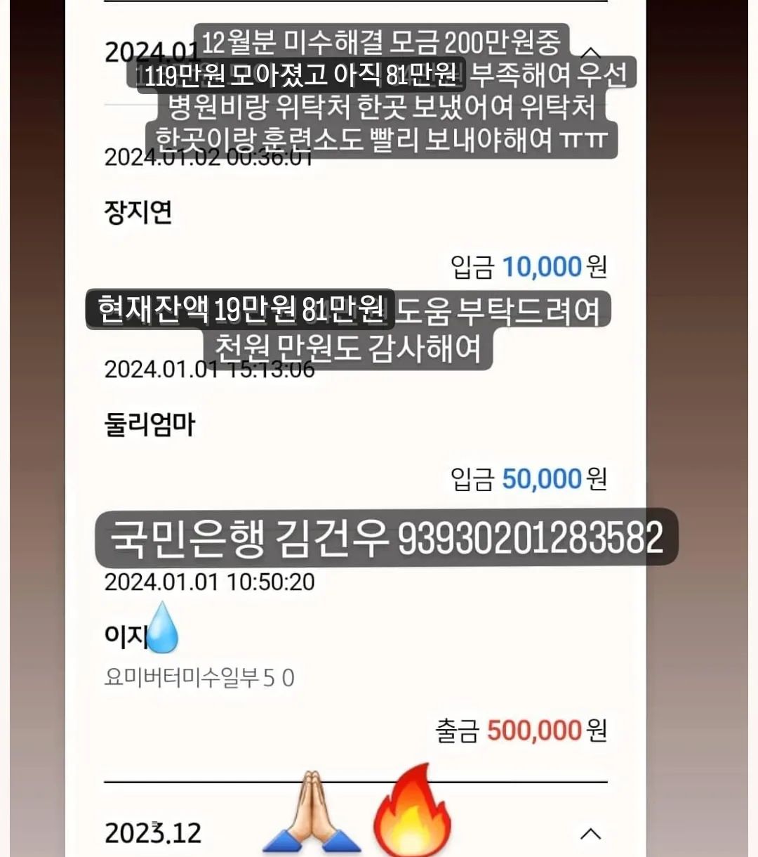 🙏🏻🙏🏻🙏🏻🙏🏻🙏🏻🙏🏻🙏🏻🙏🏻🙏🏻🙏🏻
#무한공유  #리그램 #도와주세여 #도와주세요

어제 31일 병원비 미수 일부 50 보냈어여
위탁처 두곳 훈련소 한곳 미수 일부 50씩 보내야 하는데
아직 90이 모자라여
12월꺼 해결하고나면 1월분 미수 일부랑 위탁처 한곳에
병원 다녀온아아들 병원비도 모아야해여
미수만 극히 일부 해결일뿐 매월 나가는 위탁비 훈련비는
계속 밀려 미수가 쌓이는건 마찬가지에여
이런 악순환이 또 있을까여
많은 감사한 분들이 응원과 도움 주셨지만(🙇🏻‍♀️감사해여)
12월분 미수금 해결하기엔 턱없이 부족해여
압박감에 미칠거 같고 개인적인 처지도 눈물만 나는데 어찌해야 할지 길이 안보이네여
나란 인간에게 삶은 참 가혹하네여

✅국민은행 김건우 93930201283582
➡️현재 12월 모금액 200중 119만 7.557원⬅️
➡️지출 병원비 미수중 12월분 50만원
➡️잔액 19만 7.557원
🔥부족한 12월미수금액 81만원

🙆🏻‍♀️도움주신분🙆🏻‍♀️
🙏🏻정애리님 5만원 감사합니다🙇
🙏🏻미남맘님 5만원 감사합니다🙇
🙏🏻연지원님 3만원 감사합니다🙇
🙏🏻그라미님 5만원 감사합니다🙇
🙏🏻백하나님 5만원 감사합니다🙇
🙏🏻겨울네님 2만원 감사합니다🙇
🙏🏻멜로엄마님 5만원 감사합니다🙇
🙏🏻힘내세용님 1만원 감사합니다🙇
🙏🏻한숙경님 3만원 감사합니다🙇
🙏🏻도움님 2.557원 감사합니다🙇
🙏🏻신유빈님 5천원 감사합니다🙇
🙏🏻박영님 3만원 감사합니다🙇
🙏🏻심바엄마님 5만원 감사합니다🙇
🙏🏻심바가족님 1만원 감사합니다🙇
🙏🏻심바친구앵두네님 10만원 감사합니다🙇
🙏🏻심바언니님 5천원 감사합니다🙇
🙏🏻심바가족님 5만원 감사합니다🙇
🙏🏻심바앵두언니 5만원 감사합니다🙇
🙏🏻이지안님 5만원 감사합니다🙇
🙏🏻그라미님 5만원 감사합니다🙇
🙏🏻심바가족님 5만원 감사합니다🙇
🙏🏻심바가족 5만원 감사합니다🙇
🙏🏻뚜니맘님 5만원 감사합니다🙇
🙏🏻심바친구님 1만원 감사합니다🙇
🙏🏻민희숙님 5만원 감사합니다🙇
🙏🏻최삐삐님 5만원 감사합니다🙇
🙏🏻안진숙님 3만원 감사합니다🙇
🙏🏻춘우미진님 5만원 감사합니다🙇
🙏🏻도움이되길밈 1만원 감사합니다🙇
🙏🏻겨울이네님 1만원 감사합니다🙇
🙏🏻몽포엠님 3만원 감사합니다🙇
🙏🏻이지은님 5천원 감사합니다🙇
🙏🏻둘리엄마님 5만원 감사합니다🙇
🙏🏻장지연님 1만원 감사합니다🙇
🙏🏻정윤슬님 2천원 감사합니다🙇
🙏🏻
🙏🏻
🙏🏻
🙏🏻
🙏🏻
🙏🏻
🙏🏻
🙏🏻
🙏🏻
🙏🏻
🙏🏻
🙏🏻

🔥위탁처 두곳 훈련소 병원 미수금 🔥 도움 부탁드려여!!!!
올해 참 끔찍하게도 개인적으로 너무너무 힘든 한해였지만
그럼에도 버티고 버텨내 살아 있고 어느새 연말이 다가오네여
아직 구조한 아이들 현실적인 해결할 일이 남아 있어여
밀린 미수중 매월 200 네곳에 50씩 매월 말에 갚아야해여
감당하기 힘든 너무 큰 미수가 있지만 용기내서 열심히 하다보면
언젠간 다 갚는날이 오겠져ㅠ분명 그렇거에여
여러분의 도움없인 절대 불가능해여
🙏🏻제발 도움 부탁드려여!🙏🏻
천원 만원도 감사해여!
도움이 큰 기적을 만들 수 있어여!

❤💙❤💙💙💙💙💙💙❤❤💙❤💙
🐰 위탁처 5아이
#백구하음이  #말티즈루비  #제주누니  #누렁이는버터  #개냥이요미 
🐰 훈련소 4아이
#빼꼼이#진도믹스타타 #두부두유형제 
🐰 우리집 5아이
#말티즈마쉬 #말티즈바비 #말티즈다음이 #푸들푸딩이🍮🐶🎀
막둥이 가루까지~~~
곧 위탁처 루비도 내려와여 곧 6둥이..💃🏻💃🏻💃🏻

🔴매월 말에 보내야해여 도와주세여ㅠ
매월 내야하는 위탁비 훈련비도 물론 내야 하구여
지나면 미수가 되니까여.......ㅠ

#유기견 #유기묘 #강아지 #고양이 #입양 #임보 #입양해주세요 #입양은사랑입니다 #버리지마세요  #믹스견 #진도 #백구 #말티즈 #푸들