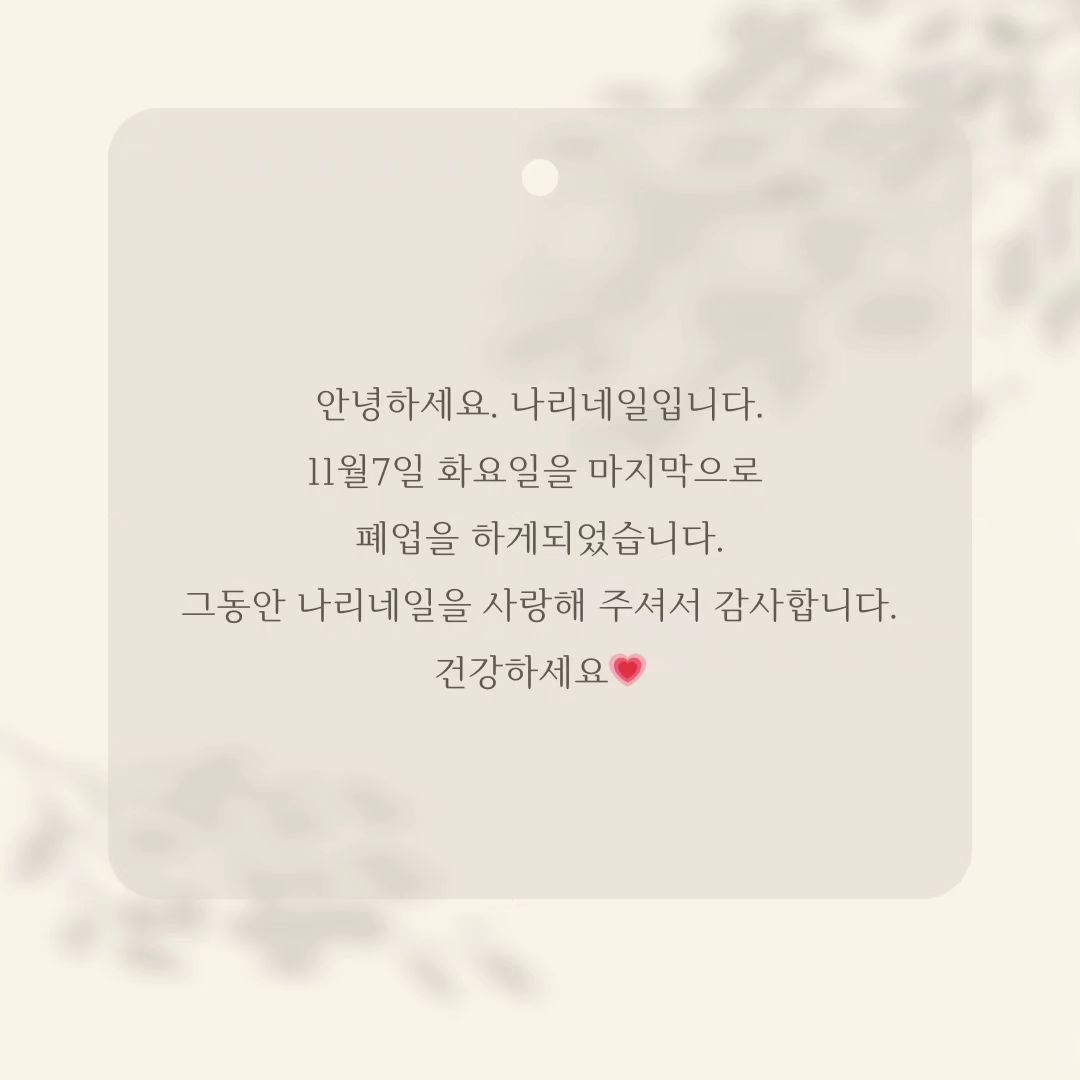 8년이넘는 기간동안 고객님들과 정도 많이들어 쉬운 결정은 아니였지만 오랜 고민 끝에 정리하기로 마음먹었습니다.

샵을 이전하는거냐고 물어보시는 고객님들이 많으신데, 이전계획은 없지만 계속 같은 업계에서 꾸준히 일을하고있을꺼예요.

일하는곳이 바뀌어도 그곳으로 오시겠다는 고객님들이 많으셔서 너무감사한마음입니다.
연락남겨주시면 다른곳에서 일시작할때 연락남겨드릴께요.

그동안 나리네일을 사랑해주셔서 감사합니다💗