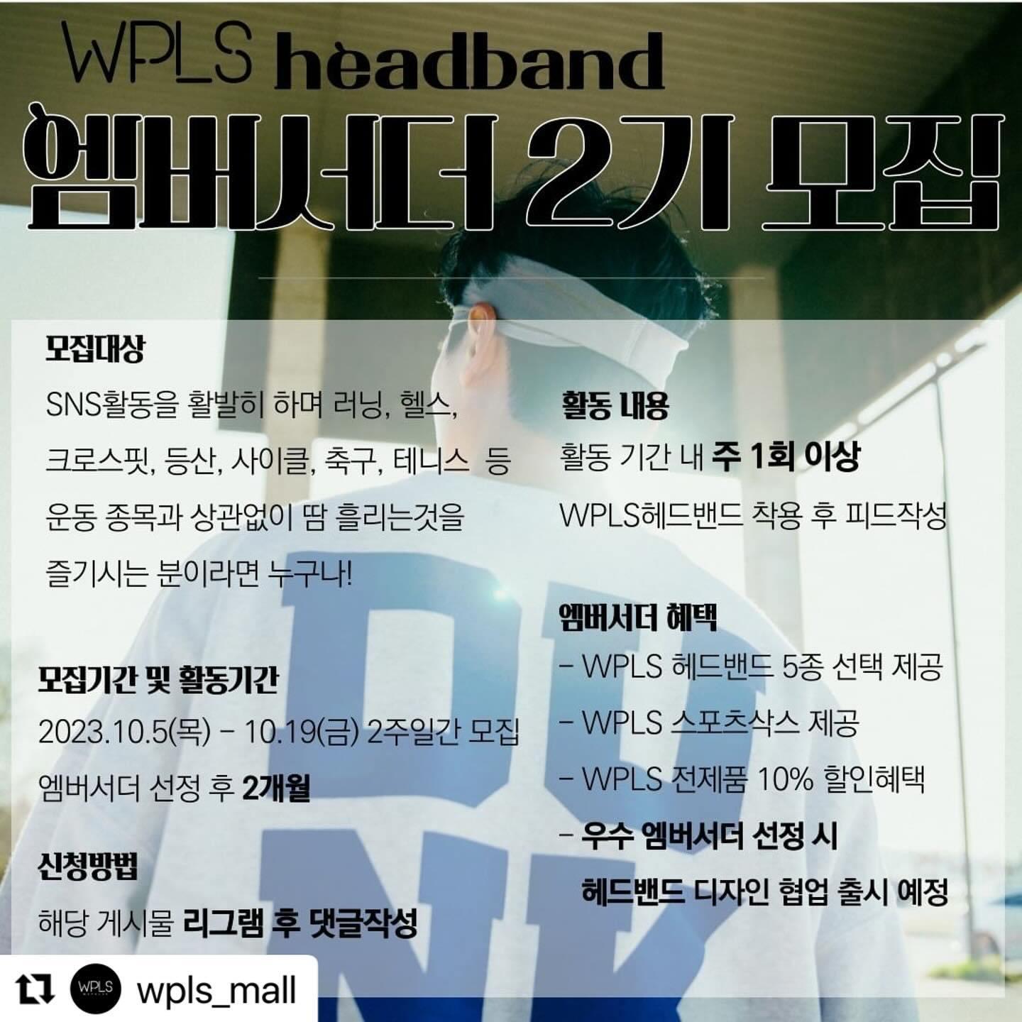#repost wpls_mall use.repost 
・・・
🙋‍♂️ 세상의 모든 땀흘리는 분들을 응원하는
WPLS에서 최적의 소재와 착용감과 감각적이고 독창적인 디자인까지 스포츠 헤드밴드의 모든 장점을 갖춘 WPLS헤드밴드와 함께해 주실 엠버서더 2기를 모집합니다. 😀
⠀⠀
지원 기간 : 23.10.05(목) ~ 23.10.19(금)
활동 기간 : 엠버서더 선정 후 2개월
당첨자 발표 : 23.10.20(토) *개별 연락
⠀
엠버서더 혜택

✅️ WPLS헤드밴드 5종 선택 제공
✅️ WPLS 스포츠삭스 제공
✅️ ​엠버서더 활동 기간 내 WPLS의 전제품 10%할인 혜택 제공
✅️ 우수 엠버서더 선정 시 해당 엠버서더와 헤드밴드 디자인 아이디어 협업 및 출시
⠀
🏃 모집 대상 🏃
SNS활동을 활발히 하며 러닝,헬스,크로스핏,등산,사이클,축구,농구,테니스,스쿼시 등 종목과 상관없이 땀 흘리는 것을 즐기시는 분 누구나!
⠀
🏃 지원 방법 🏃
1️⃣wpls_mall 팔로우하기
2️⃣ 해당 게시물 리그램 및 댓글작성
⠀
[유의사항]
* 인스타그램 계정은 전체공개여야 합니다.
* 엠버서더는 주 최소 1건의 피드를 올려주셔야 합니다.
⠀
🎈 우수 엠버서더로 선정된 분의 아이디어로 헤드밴드 디자인 협업하여 신제품 출시할 기회를 드릴 예정이오니 많은 관심과 지원 바랍니다. 😘