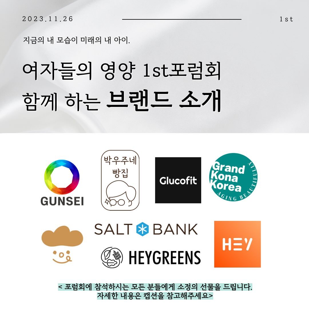 🥑여자들의 영양 첫번째 포럼회에
함께하는 브랜드들을 소개합니다.

✨건세바이오텍 gunsei_official
✨박우주네빵집 oozoo_bakery
✨글루코핏 glucofit_official
✨그랜드코나코리아 grandkona
✨마이굿밀 mygoodmeal
✨솔트뱅크 saltbank_
✨헤이그린스 heygreens_official
✨헤이마마 heymama.kr

- 
모두가 건강한 먹거리, 균형적인 생활 라이프
개인화 건강에 진심인 브랜드들이세요!
이렇게 멋진 8개의 브랜드에서 
여자들의 영양과 함께해주시는데
참석 해주시는 분들에게 무려 
🎁선물🎁까지 준비해주셨어요!😲

- 건세바이오텍, 이노퓨어 1박스(30개입), 20명 증정
- 박우주네 빵집, 우주빵 1봉지(12개입), 5명 증정
- 글루코핏, 참여자 전원 4주권 10%할인쿠폰 증정 (리브레2개포함)
- 그랜드코나코리아, 마그나수르(올리브유)40명 증정
- 마이굿밀, 저당질 베이글 샌드위치 선착순 60명 증정 (행사장 도착순)
- 솔트뱅크, 핑크솔트 200g 36명 증정
- 헤이그린스, 목초를 먹고자란 소 사골세트 5명 증정
- 헤이마마, 참여자 전원 헤이마마 App 한달 이용권 증정

아니.... 이렇게되면 100%증정되는 2개의 선물외에도
참여자의 절반이상의 분들이 선물을 받아가시는건데..
이렇게 놀라운 포럼회가 또 있을까요?😲
심지어 제가 탐이 나는 선물들도 있네요😂😂
-

포럼회 참여신청은 11월 23일까지에요.
벌써 절반이상의 자리가 채워지고있기 때문에 
고민하시는 분들은 어서 빨리 서둘러주세요🙂 

✅ 모집기간:
~ 11월23일(목) / *선착순 150명

✅ 포럼회 일정
11월 26일(일), 오후1시 30분~오후6시 30분

✅ 장소: 한국컨퍼런스센터, 대강당
서울 서초구 강남대로53길 8 지하1층
강남역 5번출구, 도보3분거리

-
⭐비용 안내
➡️정가 *30,000원 (*11/06~11/23)
(공유 이벤트 참여시 28,000원)

➡️인스타그램 공유 이벤트 참여시 2,000원 할인
*현재 피드를 공유해주셔도 좋아요🙂

-
⭐안내사항
1️⃣ 신청서 작성은 입금완료 후, 제출 해주세요.
#프로필링크에 신청서 있습니다🙂

2️⃣ 입금 시에 입금자명은
'이름_핸드폰번호 뒷자리'으로 해주세요

3️⃣ 환불은 포럼 시작 7일 전까지 100%가능합니다.
- 7일 전 취소 요청 100% 환불,
*100%환불가능날짜 ~11/19까지

- 3~6일전 취소요청 50% 환불,
*50%환불가능날짜 11/20~11/ 23까지

- 2일 전 취소요청시, 환불이 불가합니다.

-
⭐입금안내
케이뱅크 1001-5750-3054 (김현수)
입금자명은 ‘이름_핸드폰번호 뒷자리'로 해주세요
ex) 김현수_0000

⭐환불 및 행사 문의사항은 이메일로 해주세요
📧blast_k@kakao.com

-
#오프라인강연 #11월26일 #강남 #여자들의영양
#신청은프로필링크 #정명일박사 #우주맘 
#키슬 #언니의세포들 #건세바이오텍 #우주베이커리
#글루코핏 #그랜드코나코리아 #마이굿밀 #솔트뱅크
#헤이그린스 #헤이마마