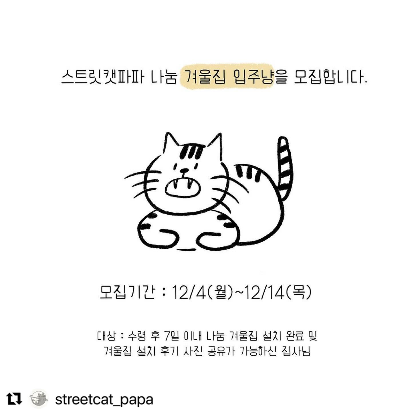 #Repost streetcat_papa with use.repost
・・・
🎅🏻스트릿캣파파 나눔 겨울집 입주냥 모집🎄

겨울이 되면 어김없이 찾아오는 스트릿캣파파 겨울집 나눔입니다. 길고양이를 돌보시는 많은 집사님들의 참여 부탁드립니다☃️

➿ 신청 기간 : 12월 4일 ~ 12월 14일
➿ 발표 일정 : 신청 종료일로부터 7일 이내
➿ 발표 인원 : 총 10명

모집 대상 : 
길고양이 집사님들 중 겨울집이 필요하신 분들 중
✔️ 현재 사용할 아이들이 있는 경우
✔️ 안전하게 설치할 장소가 있고, 꾸준한 관리가 가능한 경우
✔️ 겨울집 수령 완료 후에는 7일 이내에 설치 사진과 아이들의 사용 모습을 공유해주실 분들을 대상으로 진행됩니다. 

참여 방법 : 
1. 스트릿캣파파 인스타그램 팔로우 
2. 해당 게시물 좋아요 + 댓글 + 스토리 or 게시물 공유 
- 공유시 streetcat_papa 태그해주셔야 확인이 가능합니다! 
3. 공개 계정만 참여 가능 
- 유령 계정, 비공개 계정은 참여가 어렵습니다. 

💌 참여 조건이 모두 확인되면 남겨주신 댓글에 [확인완료] 댓글이 남겨집니다! (미충족시, 별도 확인 댓글이 남겨지지 않습니다.)

‼️ 신청 전, 꼭 확인해주셔야 할 내용 ‼️

✔️ 길고양이 겨울집 나눔을 받은 집사님들은 겨울집 설치 사진과 함께 사진을 저희쪽으로 수령 후 7일 이내 공유해주셔야 합니다. 나눔 받으신 겨울집을 재판매하거나 파손하는 것을 방지하기 위함이며, 후원굿즈로 저희와 함께해주신 분들께 소식을 전하기 위함입니다. 이에 동의하신 분들에 한하여 나눔이 진행됩니다.

✔️이번 나눔 이벤트에 제공되는 겨울집은 항상 저희가 나눔 진행하는 고보협 뉴겨울집입니다. 다만, 뉴겨울집이 품절될 경우에는 다른 겨울집으로 대체되어 발송될 수 있습니다. 저희도 고보협 뉴겨울집 제품을 구매하여 집사님들께 나눔해드리는 것이기 때문에, 부득이하게 변동 사항이 생길 수 있는 점 참고 부탁드리겠습니다. 

✔️주변에 필요하신 집사님을 알고 계신다면, 널리널리 공유해주세요. 모두들 따뜻한 겨울 되시길 바라겠습니다. 감사합니다.