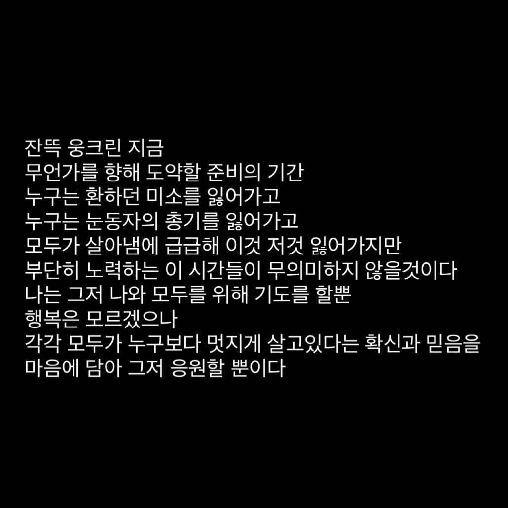 잔뜩 웅크린 지금
무언가를 향해 도약할 준비의 기간
누구는 환하던 미소를 잃어가고
누구는 눈동자의 총기를 잃어가고
모두가 살아냄에 급급해 이것 저것 잃어가지만
부단히 노력하는 이 시간들이 무의미하지 않을것이다
나는 그저 나와 모두를 위해 기도를 할뿐
행복은 모르겠으나
각각 모두가 누구보다 멋지게 살고있다는 확신과 믿음을
마음에 담아 그저 응원할 뿐이다

#일기 #응원