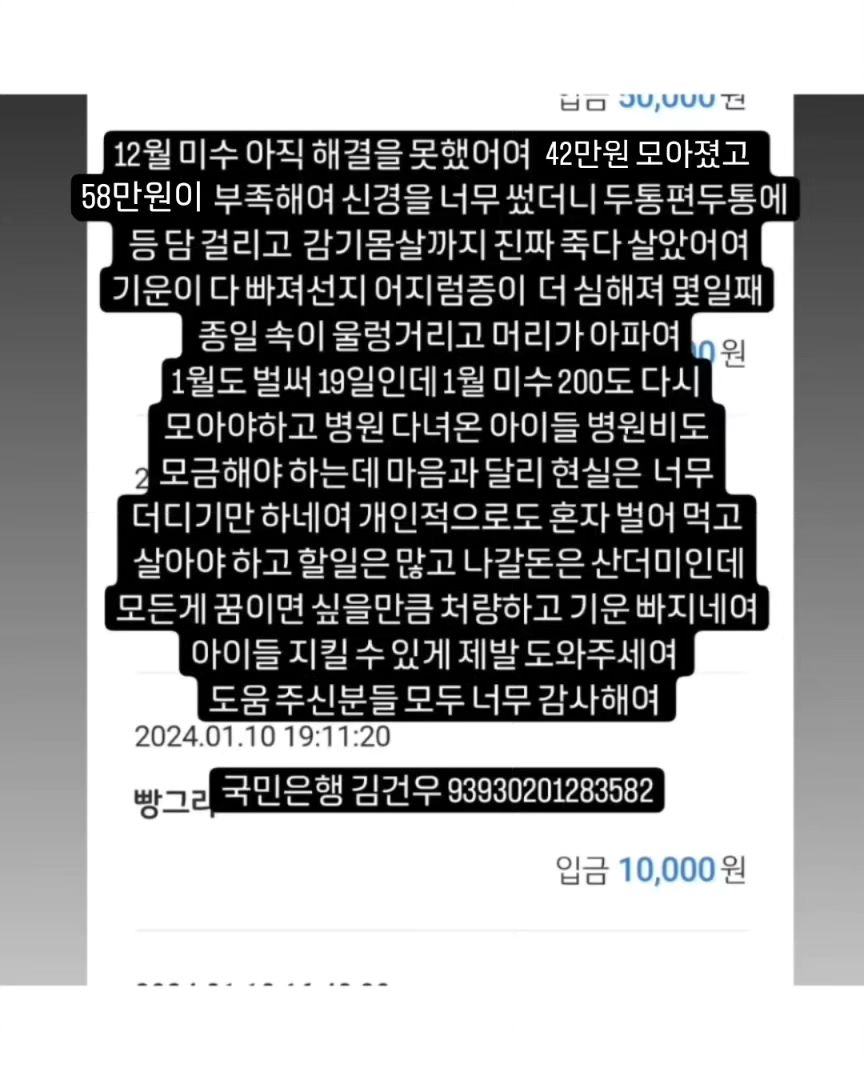 🙏🏻🙏🏻🙏🏻🙏🏻🙏🏻🙏🏻🙏🏻🙏🏻🙏🏻🙏🏻
#무한공유  #리그램 #도와주세여 #도와주세요

어제 31일 병원비 미수 일부 50 보냈고 위탁처 한곳에 50 보냈어여
위탁처 한곳 훈련소 한곳에도 미수 일부 50씩 보내야 하는데
아직 49만원이 모자라여 12월꺼 해결하고나면 1월분 미수 일부랑 위탁처 한곳에 병원 다녀온 루비랑 하음이 병원비도 모아야해여
미수만 극히 일부 해결일뿐 매월 나가는 위탁비 훈련비는 계속 밀려 미수가 쌓이는건 마찬가지에여 이런 악순환이 또 있을까여 많은 감사한 분들이 응원과 도움 주셨지만(🙇🏻‍♀️감사해여) 12월분 미수금 해결하기엔 턱없이 부족해여 압박감에 미칠거 같고 개인적인 처지도 눈물만 나는데 어찌해야 할지 길이 안보이네여 나란 인간에게 삶은 참 가혹하네여

✅국민은행 김건우 93930201283582
➡️현재 12월 모금액 200중 146만 557원⬅️
➡️지출 병원비 미수중 12월분 50만원(12월31일)
➡️지출 위탁처1 미수중12월분 50만원(1월1일 버터요미)

➡️잔액 51만 557원 🔥부족한 12월미수금액 49만원

🙆🏻‍♀️도움주신분🙆🏻‍♀️12.22~
🙏🏻정애리님 5만원 🙏🏻미남맘님 5만원 감사합니다🙇
🙏🏻연지원님 3만원 🙏🏻그라미님 5만원 감사합니다🙇
🙏🏻백하나님 5만원 🙏🏻겨울네님 2만원 감사합니다🙇
🙏🏻멜로엄마님 5만원 🙏🏻힘내세용님 1만원 감사합니다🙇
🙏🏻한숙경님 3만원 🙏🏻도움님 2.557원 감사합니다🙇
🙏🏻신유빈님 5천원 🙏🏻박영님 3만원 감사합니다🙇
🙏🏻심바엄마님 5만원 🙏🏻심바가족님 1만원 감사합니다🙇
🙏🏻심바친구앵두네님 10만원 🙏🏻심바언니님 5천원 감사합니다🙇
🙏🏻심바가족님 5만원 🙏🏻심바앵두언니 5만원 감사합니다🙇
🙏🏻이지안님 5만원 🙏🏻그라미님 5만원 감사합니다🙇
🙏🏻심바가족님 5만원 🙏🏻심바가족 5만원 감사합니다🙇
🙏🏻뚜니맘님 5만원 🙏🏻심바친구님 1만원 감사합니다🙇
🙏🏻민희숙님 5만원 🙏🏻최삐삐님 5만원 감사합니다🙇
🙏🏻안진숙님 3만원 🙏🏻춘우미진님 5만원 감사합니다🙇
🙏🏻도움이되길밈 1만원 🙏🏻겨울이네님 1만원 감사합니다🙇
. ➡️여기까지 ✅1.152.557원 100만 지출 ⬅️
🙏🏻몽포엠님 3만원 🙏🏻이지은님 5천원 감사합니다🙇
🙏🏻둘리엄마님 5만원 🙏🏻장지연님 1만원 감사합니다🙇
🙏🏻정윤슬님 2천원 🙏🏻겨울이네님 11.000원 감사합니다🙇
🙏🏻루비맘님 1만원 🙏🏻빵그리님 1만원 감사합니다🙇
🙏🏻복실행운맘님 3만원 🙏🏻두부두유님 10만원 감사합니다🙇
🙏🏻응원합니다님5만원 🙏🏻겨울이네님 1만원 감사합니다🙇
🙏🏻신유빈님 1만원 🙏🏻장미화님 1만원 감사합니다🙇
🙏유서영강아지병원비 1만원 🙏🏻여유진님 1만원 감사합니다🙇
🙏🏻
🙏🏻
🙏🏻
🙏🏻
🙏🏻
🙏🏻
🙏🏻
🙏🏻
🔥위탁처 두곳 훈련소 병원 미수금 🔥 도움 부탁드려여!!!!
올해 참 끔찍하게도 개인적으로 너무너무 힘든 한해였지만 그럼에도 버티고 버텨내 살아 있고 어느새 연말이 다가오네여 아직 구조한 아이들 현실적인 해결할 일이 남아 있어여 밀린 미수중 매월 200 네곳에 50씩 매월 말에 갚아야해여 감당하기 힘든 너무 큰 미수가 있지만 용기내서 열심히 하다보면
언젠간 다 갚는날이 오겠져ㅠ분명 그렇거에여 여러분의 도움없인 절대 불가능해여 🙏🏻제발 도움 부탁드려여!🙏🏻
천원 만원도 감사해여! 도움이 큰 기적을 만들 수 있어여!

❤💙❤💙💙💙💙💙💙❤❤💙❤💙
🐰 위탁처 5아이
#백구하음이  #말티즈루비  #제주누니  #누렁이는버터  #개냥이요미 
🐰 훈련소 4아이
#빼꼼이#진도믹스타타 #두부두유형제 
🐰 우리집 5아이
#말티즈마쉬 #말티즈바비 #말티즈다음이 #푸들푸딩이🍮🐶🎀
막둥이 가루까지~~~
곧 위탁처 루비도 내려와여 곧 6둥이..💃🏻💃🏻💃🏻

🔴매월 말에 보내야해여 도와주세여ㅠ
매월 내야하는 위탁비 훈련비도 물론 내야 하구여
지나면 미수가 되니까여.......ㅠ

#유기견 #유기묘 #강아지 #고양이 #입양 #임보 #입양해주세요 #입양은사랑입니다 #버리지마세요  #믹스견 #진도 #백구 #말티즈 #푸들