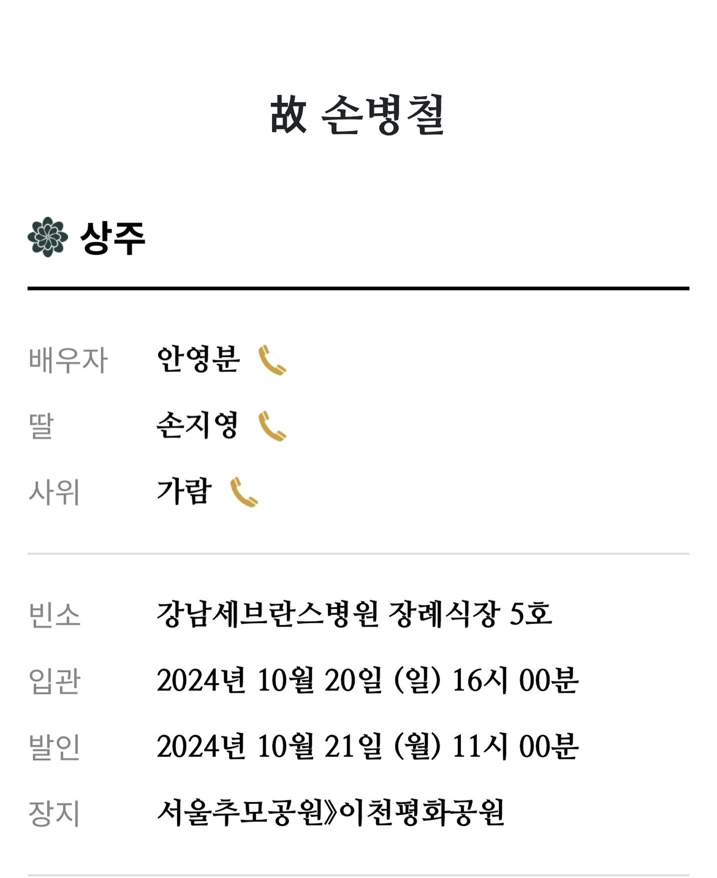 #부고장 

사랑하고 존경하는 저희아버지 故손병철님께서 별세하셨기에 부고를 전합니다

결혼식이후 갑작스러운 소식을 전해드려 죄송합니다
따뜻한 마음의 위로부탁드리며
직접 연락을드려 소식을 전해드려야하나 황망중이라 모바일 부고를 알려드림을 헤아려주시기바랍니다.

빈소 - 강남세브란스병원 장례식장 5호실

입관 - 2024년 10월 20일 (일) 16:00

발인 - 2024년 10월 21일 (월) 13:00

장지 - 서울추모공원 > 이천평화공원

시랑하는 우리아빠
딸바보였던 우리아빠
이쁘게잘키워주셔서 너무 감사합니다
그곳에서는 아픈곳없이
편안하게 잘쉬셨으면 좋겠습니다
엄마는 내가 지킬테니까 걱정하지말고
하늘나라에서 우리엄마랑 나랑 지켜봐줘야해 알겠지?
내가 정말 많이 사랑해♥️