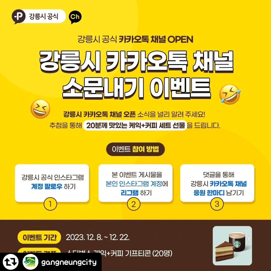 #리그램 - gangneungcity by get_regrammer
강릉시 공식 카카오톡 채널 OPEN 기념
소문내기 이벤트🥳
⠀
강릉시 카카오톡 채널 오프 소식을 널리 알려주세요!
추천을 통해 20분께 맛있는 케이크+커피 세트를 드립니다🎁
지금 바로 참여해 보세요~!
⠀
✔ 이벤트 경품
스타벅스 케익+커피 기프티콘 / 20명
⠀
✔ 이벤트 참여 방법
1. 강릉시 공식 인스타그램 팔로우하기
2. 본 이벤트 게시물을 본인 인스타그램 계정에 리그램하기
3. 댓글을 통해 강릉시 카카오톡 채널 응원 한마디 남기기
⠀
✔ 이벤트 기간: 2023. 12. 12.(화)~12. 22.(금)
⠀
✔ 당첨자 발표: 2023. 12. 26.(화)
⠀
✔ 이벤트 유의사항
- 당첨자는 무작위 추첨으로 선정합니다.
- 중복 당첨 & 부정 응모 시 당첨이 취소될 수 있습니다.
- 내부 사정에 따라 이벤트 내용, 당첨자 발표 및 선물 발송일은 변경될 수 있습니다.