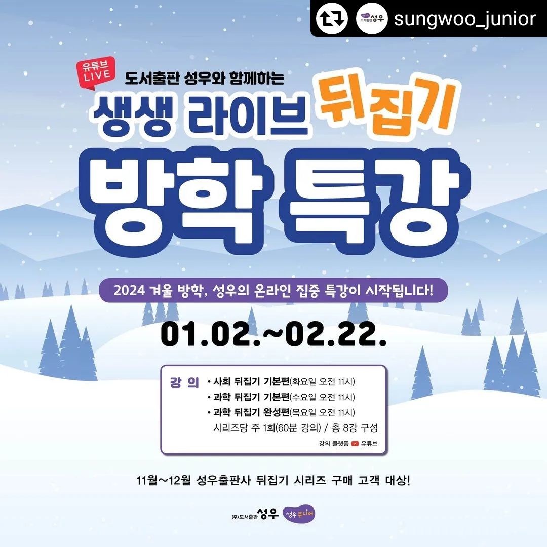 #리그램 - sungwoo_junior by get_regrammer
.
<생생 Live 뒤집기 특강📺>

우리 아이의 재능을 깨우는 특별한 겨울 방학이 되었으면 하는 바램으로 
도서출판 성우에서 뒤집기특강💻을 준비했습니다! 

👉 성우 뒤집기 시리즈를 샀는데.. 책활용을 잘 못해요!
👉 학년이 올라가면 수업을 따라갈 수 있을지 걱정돼요!
👉 내년에는 아이 성적을 꼭 올리고 싶어요! 
이런 마음 가지신 분들이면 바로 신청하세요! 

⭐ 특강 날짜 ⭐
2024년 1월 2일 ~ 2월 22일 
📗 사회 뒤집기 기본편 특강(총 8회)
첫 강의 1월 2일, 매주 화요일 오전11시
📘 과학 뒤집기 기본편 특강(총 8회)
첫 강의 1월 3일, 매주 수요일 오전11시
📙 과학 뒤집기 완성편 특강(총 8회)
첫 강의 1월 4일, 매주 목요일 오전11시 
※ 매주 수업은 강의(질의응답 포함) 60분으로 진행됩니다. 

⭐ 특강 대상 ⭐
📗 사회 뒤집기 → 초등 전 학년
📘 과학 뒤집기 기본편 → 초등 전학년/기초반
📙 과학 뒤집기 완성편 → 초등 전학년/영재반

⭐ 특강 대상 ⭐
- 2023년 11월~12월 성우 뒤집기 시리즈 구매고객 (무료제공)
- 기존 고객 : 88,000원→20,000원(본사문의)
고객센터 : 031-389-8800
※ <과학뒤집기 완성편> 구매 고객은 구매 시기와 관계없이 과학 뒤집기 완성편 강의를 수강할 수 있습니다. 

⭐ 특강 방법 ⭐
- 11월~12월 구매고객께는 해피콜로 안내
- 기존 고객님은 본사문의
고객센터 : 031-389-8800

⭐ 특강 신청기간 ⭐
2023년 12월 31일까지 

#도서출판성우주니어 #성우주니어 #뒤집기시리즈 #뒤집기특강 #생생라이브뒤집기특강 #초등사화뒤집기 #초등과학뒤집기 #과학뒤집기기본편특강 #과학뒤집기완성편특강 #사회뒤집기기본편특강 #성우특강