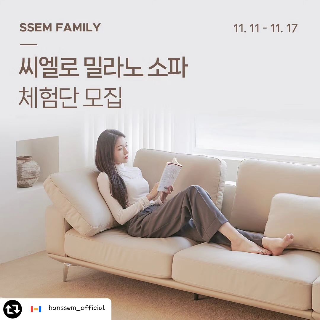 #리그램 - hanssem_official by get_regrammer
#SSEMFAMILY #체험단모집
한샘몰pick 씨엘로 밀라노 아쿠아텍스 or 가죽 소파

✨ 취향저격! 밀라노 소파 체험단을 모집합니다! ✨
👉 간결한 로우백에 부드러운 모서리 디테일이 더해져 
모던하면서도 세련된 디자인의 소파에요
👉 자유롭게 이동이 가능한 등쿠션을 활용하여 
쇼파 위에서 다양한 자세로 휴식을 취할 수 있어요
👉 폭신하면서도 탄탄하게 지지해주는 내장재와 
넓은 좌방석 사이즈로 보다 편안한 착석감을 제공해요
👉 고급스러운 면피가죽과  뛰어난 내구성의 
아쿠아텍스, 가죽 2가지 소재 중 내 취향에 맞게 선택할 수 있어요

--------------------------------------------------

✅ 체험 상품
한샘몰pick l 밀라노 아쿠아텍스 or 가죽 소파 3인/4인용
① 3인용 아쿠아텍스 아이보리: 1명
② 4인용 아쿠아텍스 아이보리: 1명
③ 4인용 아쿠아텍스 아이보리&그레이 콤비: 1명
④ 4인용 가죽 크림베이지: 1명

✅ 참여 방법
1) hanssem_official 팔로우하기💟
2) 이 게시물 좋아요+저장+스토리 공유하기👍
3) 체험하고 싶은 상품 번호와, 체험하고 싶은 이유, 
제품 추천하고 싶은 친구 3명 이상 태그하여 댓글 달면 응모 완료!

✅ 모집인원 : 4명
✅ 모집 기간 : 23년 11월 11일(일) ~ 11월 17일(금)
✅ 당첨자 발표 : 23년 11월 21일(화) 이후 댓글로 발표
✅ 후기 작성 가이드 : 당첨자 개별 안내
✅ 배송비 : 
수도권( 3인-5만원, 4인-6만원), 
지방 (3인-8만원, 4인-9만원) ,
제주 및 도서산간 배송 불가

*광고용 계정과 비공개 계정은 당첨 제외됩니다.

-

프로필 링크의 [한샘몰] 앱을 통해 한샘의 다양한
라이프스타일 제품을 만나보세요 ❤️💛💙