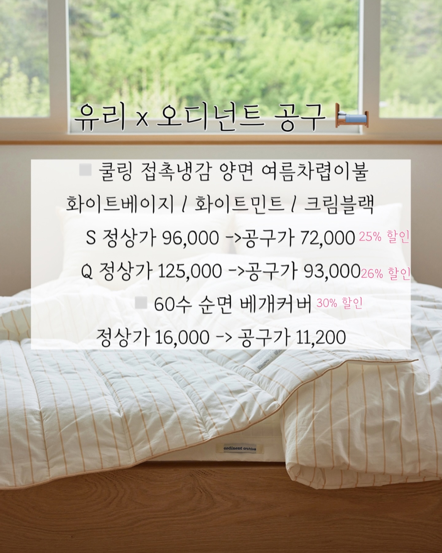 유리 x 오디넌트 여름 침구 🛏️🩵
7월 3일 수요일 오픈 전에 
가격 구성 소개드려요 !

▫️쿨링 접촉냉감 양면 여름차렵이불
화이트베이지 / 화이트민트 / 크림블랙
S 정상가 96,000 ->공구가 72,000
Q 정상가 125,000 ->공구가 93,000

▫️60수 순면 베개커버
정상가 16,000 -> 공구가 11,200

◾️냉감패드 - 화이트 
S (110*200) 
정상가 95,000 ->공구가 71,000
Q (160*200)
정상가 109,000 ->공구가 81,000
K (180*200)
정상가 125,000 ->공구가 91,000

◾️냉감퀄팅(밴드형 베개)
정상가 29,000 
패드와 같이 주문시 -> 18,000
단품 주문시 -> 22,000

◽️냉감패드 세트구성
S+S 정상가 190,000 ->공구가 120,000
S+Q 정상가 204,000 ->공구가 129,000
S+K 정상가 220,000 ->공구가 138,000
Q+Q 정상가 218,000 ->공구가 138,000
Q+K 정상가 234,000 ->공구가 146,000
K+K 정상가 250,000 ->공구가 155,000

냉간패드는 단품보단 세트로 2개 주문하시는게
할인율 더 높습니당 ( ⸝⸝•ᴗ•⸝⸝ )੭♡ 

베개 단품 주문외에 모두 무료배송
내일 프리뷰 올려둘게요!