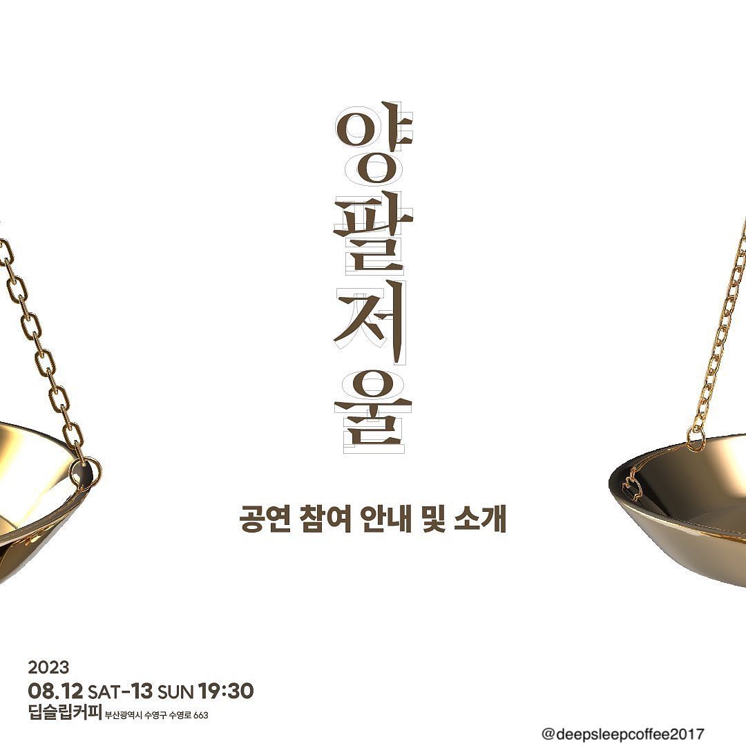 🤍담서의 15번째 작업🤍

<양팔저울>
2023.08.12~13 오후 7:30
저는 미결수 역으로 반년만에 무대 위에 오르게 되었습니다.
오랜만의 무대라 많이 떨리지만 오셔서 많은 질책과 피드백 부탁드립니다!
예매는 없습니다!! 
관람하고 싶으신분들 모두 오세요!!
-
커피숍은 여섯시반까지 운영됩니다.
관람을 원하시는 분들은 아래 내용 참고해주세요
-

양팔저울 공연 관람 및 참여 안내⚖️

◈공연 관람하는 장소는 공연 1시간 반 전까지 일반 영업을 진행하고 있는 커피숍입니다.

◈공연 관람료는 입장시, 가게에서 주문하는 음료로 대신하고 있습니다. 1인 1음료를 주문하셔야 관람이 가능하니 참고 바랍니다.

◈공연 시간에 임박하여 도착하실 경우, 음료를 받지 못하시거나 다른 관람객에게 방해가 될 수 있으니 여유있게 도착하시기를 부탁드립니다.

◈공연 입장 가능시간이 정해져있는 것이 아니니, 자유롭게 미리 커피숍에 방문하셔서 기다리시다가 공연을 관람하시기 바랍니다.

◈공연에 관련된 더 자세한 내용은 첨부된 이미지를 참고해 주시기 바랍니다.

공연 일시. 2023. 08. 12 - 2023. 08. 13
양일 19시 30분

공연 장소. 딥슬립커피
deepsleepcoffee2017

관람료. 딥슬립커피 음료 중 1인 1음료 주문 시 입장 가능

이외 기타 문의는 project_young_stone_ 으로 DM 주세요.

양팔저울 법정에서 뵙겠습니다!

*본 공연은 2023 부산광역시, 부산문화재단 <청년문화육성지원사업>으로 지원 받았습니다.