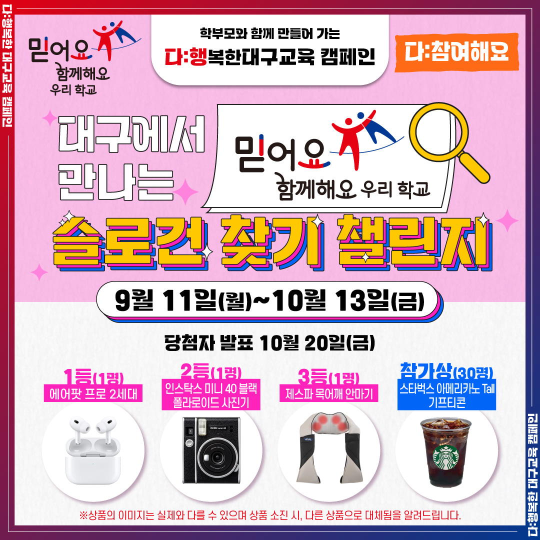 구교육청 이벤트 "믿어요 함께해요 우리학교 슬로건 찾기 챌린지"를 소개합니다!

믿어요 함께해요 우리학교 슬로건을 보는대로 사진 찍어 응모하는 이벤트로 9월11일부터 10월 13일까지 실시됩니다.

-상품-

1등 에어팟 프로 2세대
2등 인스탁스 미니 40 블랙 폴라로이드 사진기
3등 제스파 목어깨 안마기
참가상(30명) 스타벅스 아메리카노 기프티콘

https://form.office.naver.com/form/responseView.cmd?formkey=ZDc5MTA0ODctMjJjMS00ZTFlLWE2MzAtN2UxYTNlODAzMTNi&sourceId=urlshare

#다_행복한대구교육캠페인 #대구교육캠페인 #대구교육청캠페인 #대구교육청이벤트 #슬로건찾기챌린지 #다_참여해요