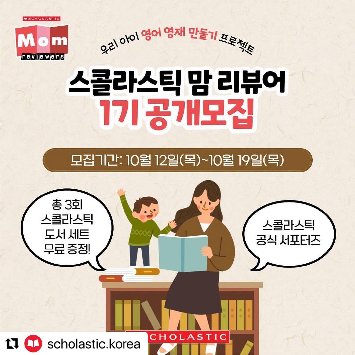 #Repost scholastic.korea with use.repost
・・・
🎉스콜라스틱 공식 서포터즈 [스콜라스틱 맘 리뷰어 1기] 모집🎉

🇺🇸미국 최대의 아동도서 출판사 스콜라스틱과 함께하는 12주간의 우리 아이 영어 영재 만들기 프로젝트! 스콜라스틱 공식 서포터즈, 스콜라스틱 맘 리뷰어 1기를 모집합니다!

📚스콜라스틱 맘 리뷰어 활동만 해도 엄마표 영어 고민 끝! 
스콜라스틱에서 최초로 진행하는 스콜라스틱 공식 서포터즈, 맘 리뷰어에 지원하고 우리 아이 영어 읽기 독립에 도전하세요!

⭐️신청 시 필수사항⭐️
1) scholastic.korea 계정 팔로우 및 맘 리뷰어 모집 피드 좋아요 누르기
2) 본 게시물 리그램하기 (참여 후 댓글로 링크를 달아주세요)
3) ⭐️가장 중요! 프로필링크 신청서 작성 후 제출하기

*당첨 확률 높이는 Tip: 댓글에 친구 태그시 당첨 확률이 높아집니다!!

📍응모 자격 
1) 만 3세~초등 저학년 사이의 아이가 있는 분
2) 블로그와 인스타그램 그리고 맘카페에 왕성하게 활동중인 분
3) 스콜라스틱 인기도서들을 통해 엄마표영어의 학습 효과를 경험하고자 하는 분

📍활동 내용 
1) 3개월간 매주!! 포스팅 수행 및 적극적인 포스팅 활동 (미션 가이드 제공, 매주 블로그+인스타그램+맘카페 포스팅 진행)
2) 행사 홍보, 설문 조사, 신상품아이디어 제안 등 다양한 참여
3) 필요시 원본 영상과 사진 제출 (마케팅 활용 동의)

📍활동 기간 : 2023년 11월 6일(월)~2024년 1월 28일(일) * 3개월 활동(12주) *

📍모집 인원 : 총 30명 (2개 그룹)
*Pre-K(미취학아동) 그룹 15명, G1~G3(초저)그룹 15명

🎁활동 혜택 
1) 스콜라스틱 도서 세트 제공(3개월간 약 30만원 상당)
2) 매월 우수자 3명 - 백화점상품권 5만원 제공
3) 네이버 블로그용 스콜라스틱 공식 서포터즈를 인증할 수 있는 <스콜라스틱 맘 리뷰어> 웹배너 제공
4) 우수/성실 활동자에 연임 기회 제공 및 12주 미션 수료시 수료증 증정

📍모집 기간 : 2023년 10월 12일(목)~10월 19일(목) 까지
📍심사 발표 : 2023년 10월 23일(월) 개별 문자 안내
📍제품 발송 : 2023년 10월 25일(수) 예정 (*제품 발송 일정은 변동될 수 있습니다.)

관심 있으신 분들의 많은 지원 부탁드리며, 주변에도 널리 소문내 주시기 바랍니다!
😊

100년을 이어온 정직한 교육ㅡ스콜라스틱
⠀
#스콜라스틱 #Scholastic #서포터즈 #체험단 #이벤트 #체험단모집 #블로그 #체험단이벤트 #이벤트그램 #엄마표영어 #유아영어 #유치영어 #초등영어 #그림책읽기