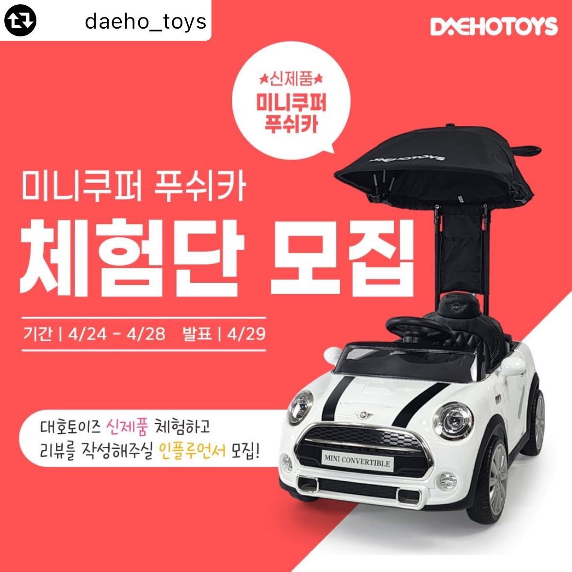 #리그램 - daeho_toys by get_multi_repost
✨ 미니쿠퍼 푸쉬카 신제품 체험단 모집

합리적인 가격의 미니쿠퍼 푸쉬카 출시 기념😊
멋지고 예쁘게 촬영해주실 체험단 모집중!!

💖어린이날 최고의 선물💖
✔ 부드러운 EVA 고무 바퀴
✔ 프리미엄 가죽시트
✔ 각도조절 프리미엄 캐노피
✔ 머리보호 쿠션 장착
✔ 핸들 멜로디버튼
✔ 미니쿠퍼 정식 라이센스

🧸 모집기간
4월 24일(수) ~ 4월 28일(일)

🧸 체험단 발표일자 및 인원
4월 29일(월) , 2명

🧸 참여방법
1. daeho_toys 팔로우 및 네이버스토어 알림받기 필수📌📌
2. 프로필 링크에서 체험단 참여하기 네이버폼 접수💖
3. 댓글에 ✨친구소환✨ / 리그램하여 소문내기

🧸 체험단 선정시 필수사항
1. 네이버 블로그 후기 작성
2. 인스타그램 후기 작성
3. 맘카페 또는 지역카페에 후기 작성
4. (선택사항)유튜브에 후기영상 업로드
5. 사진10장+영상2개 이상 대호토이즈로 전달 해주셔야 합니다😍

🚗 후기 작성 시, 사진 10장과 영상 2개 이상 첨부해주세요 
🚗 필수 해시태그 #대호토이즈 #푸쉬카 #유아전동차 #아기자동차
🚗 체험제품 수령 후 1주일 이내로 후기를 작성해주셔야 합니다.
🚗 후기 컨텐츠(사진, 영상 내용 등)는 대호토이즈 마케팅 용도로 활용될 수 있습니다.

#체험단 #인플루언서 #전동차 #전동푸쉬카 #붕붕카 #유치원 #유치원등원 #유모차 #유모카 #이벤트 #후기 #미니쿠퍼푸쉬카 #미니푸쉬카 #승용완구 #어린이날 #어린이선물
