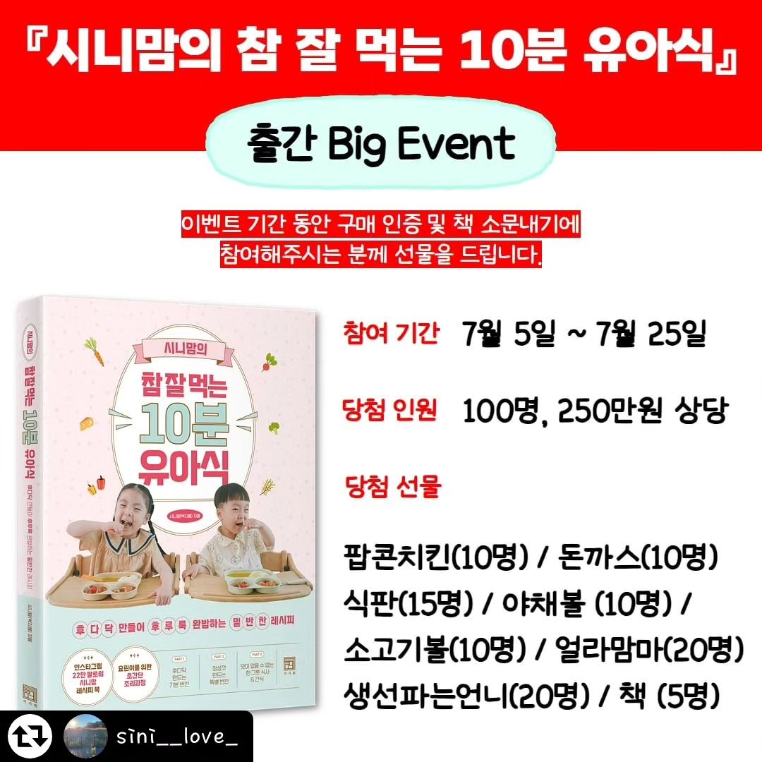 #리그램 - sini__love_ by get_regrammer
#시니맘의참잘먹는10분유아식 
#출간하자마자베스트셀러 
#비구매자 참여가능 

안녕하세요 시니맘입니다
세번째 책 출간 소식에 축하해주시고
구매해주신 분들께 감사의 마음을 전합니다 🥹

예약판매 기간 중에 2쇄를 찍고 
온라인 서점 3곳에서 유아식 부문 
1위에 랭크되는 영광까지..❤️

감사한 마음을 전하고자
빅 이벤트를 준비했답니다 ㅎㅎ

이벤트 상품은 유아식 만들 때 필요한 
제품들을 보내드리는게 
최고의 선물이지 않을까 싶어
유아식 필수템들을 준비했어요 
(상품 지원해주신 대표님들 감사합니다❤️)

✔️책 구매하신 분들은 구매인증, 
✔️비구매자분들은 소문내기로 이벤트 참여 가능

총 100분께 250만원 상당의 상품 준비했으니
참여하시고 선물 받아가세요 ❤️❤️❤️

📍이벤트 참여 방법 (1,2번 중 택 1)
1. 도서 구매 인증
- 구매한 도서 사진과 함께 본인 계정 피드에 게시물 업로드
2. 출간 및 이벤트 소문내기 
-본 게시물의 썸네일 이미지 리그램 (캡쳐 0,스토리X)

[공통] 
✅계정태그 sini__love_  seosawon 
✅필수해시태그 #시니맘 #유아식책
#시니맘의참잘먹는10분유아식
✅참여완료 댓글 작성(1,2번 완료 후)

📍이벤트 기간 
:7/5~7/25 (3주간)

📍이벤트 상품 (100명, 250만원 상당)
1. 시니맘 팝콘치킨 (10명) 
2. 시니맘 돈까스 (10명)
3. 시니맘 바망바망 식판 (15명) 
4. 위드잇 야채볼 (10명) 
5. 위드잇 소고기볼 (10명)
6. 얼라맘마 랜덤박스 (20명)
7. 생선파는언니 랜덤박스 (20명) 
8. 시니맘의 참잘먹는 10분 유아식책 (5명)
*상품은 랜덤 발송이지만 
원하시는 상품 기재해주시면 
참고해서 보내드릴게요 ❤️

📍당첨자 발표 : 7월 27일 예정