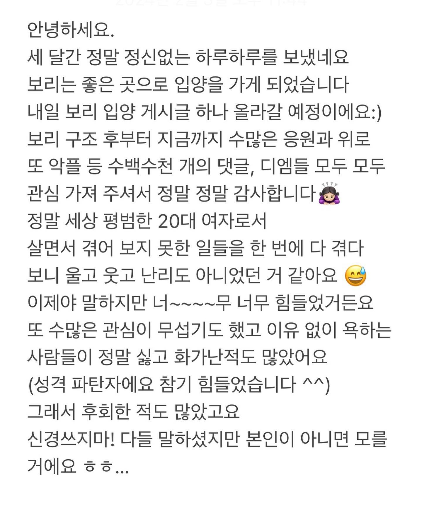 리그램 해주시고 공유해 주셨던 모든 이모 삼촌들 
보기 불편했을 수도 있는데 갑자기 강아지스타그램으로 변해서봐야만 했던 내 인스타 지인들 
보리 구조 후 내일처럼 도와주신 noi___cafe 노이 사장님들 보리 이것저것 챙겨주시고 예뻐해 주고 걱정해 주셨던 
천사 노이 손님들 , 보리 미용을 도맡아 해주신 올리비아 원장님, 보리 구조하자마자 미용 도와주신 댕댕몽 원장님 ,보리 미용해 주신다고 선뜻 말씀해 주신 몽쥬르 원장님 물품 보내준다고, 후원해주신다고 하셨던 많은분들 (저는 마음으로 다 받았어요)감사한 분이 정말 많아요…
여러분 모두 너무너무 감사드립니다!!!!!!!!!!!!!!! 
올해에 제 복을 조금씩 나누어 드리도록 할게요 🙇🏻‍♀️감사합니다

.

.
.
.
.

아 그리고 하고 싶은 말이 엄청 많은데 
다들 참으라고 해도 …
참으면 병이되는 성격이라 ^^…가장 많이 말하시는것들
몇 마디만 말할게요 
(여기부턴 보기 불편한 분들은 넘어가 주세요)

👉🏻착한 척/관심받고 싶어서 여기저기
올리는 거예요? 
: 착한 척? 관심을 받고 싶어서 돈과 시간을 무한으로 쓰는 바보가 있을까요? 
있더라도 전 아니에요 저는 가난하고 낯가려서^^…그리고 까놓고 나쁜일 한건 아니잖아요 ?
보태준것도 없으면서!!!!!!!!!!!!!!!!!

👉🏻왜 자꾸 강아지 다른 곳으로 보내요 ? 그냥 키워주세요 
: 처음부터 보리를 평생 가족으로 받아들일 생각은 없었습니다 예쁘고 귀엽고 귀하고 사랑하는거와 별개의 문제에요 
너무하다고요? 그럼 너무한 사람 할게요

👉🏻왜 보리랑 솜이랑 차별해요?
: 차별이란 단어 자체가 웃겨요 당연 내새끼를 더 사랑하고 아껴요 그렇다고 보리를 콩쥐마냥 키우지 않았어요 보리에게 미안한게 많은건 맞아요 그치만 저는 보리도 사랑해요

#보리이야기 #사탕이이야기 #사지말고입양하세요